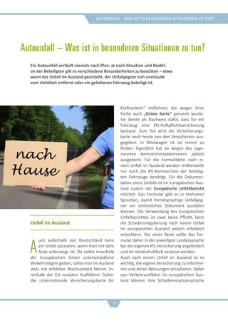 Autounfall - was ist in besonderen situationen zu tun?
Autounfall – Was ist in besonderen Situationen zu tun?
Unfall im Ausland
A
uch außerhalb von Deutschland kann
ein Unfall passieren, wenn man mit dem
Auto unterwegs ist. Da selbst innerhalb
der Europäischen Union unterschiedliche
Verkehrsregeln gelten, sollte man im Ausland
stets mit erhöhter Wachsamkeit fahren. In-
nerhalb der EU mussten Kraftfahrer früher
die „Internationale Versicherungskarte für
Kraftverkehr“ mitführen, die wegen ihrer
Farbe auch „Grüne Karte“ genannt wurde.
Sie diente als Nachweis dafür, dass für ein
Fahrzeug eine Kfz-Haftpflichtversicherung
bestand. Zum Teil wird die Versicherungs-
karte noch heute von den Versicherern aus-
gegeben. In Mietwagen ist sie immer zu
finden. Eigentlich hat sie wegen des soge-
nannten Kennzeichenabkommens jedoch
ausgedient. Für die Formalitäten nach ei-
nem Unfall im Ausland werden mittlerweile
nur noch die Kfz-Kennzeichen der beteilig-
ten Fahrzeuge benötigt. Für die Dokumen-
tation eines Unfalls ist im europäischen Aus-
land zudem der Europäische Unfallbericht
nützlich. Das Formular gibt es in mehreren
Sprachen, damit fremdsprachige Unfallgeg-
ner ein einheitliches Dokument ausfüllen
können. Die Verwendung des Europäischen
Unfallberichtes ist zwar keine Pflicht, kann
die Schadensregulierung nach einem Unfall
im europäischen Ausland jedoch erheblich
erleichtern. Vor einer Reise sollte das For-
mular daher in der jeweiligen Landessprache
bei der eigenen Kfz-Versicherung angefordert
und im Handschuhfach verstaut werden.
Auch nach einem Unfall im Ausland ist es
wichtig, die eigene Versicherung zu informie-
ren und deren Weisungen einzuholen. Opfer
von Verkehrsunfällen im europäischen Aus-
land können ihre Schadenersatzansprüche
Ein Autounfall verläuft niemals nach Plan. Je nach Situation und Reakti-
on der Beteiligten gilt es verschiedene Besonderheiten zu beachten – etwa
wenn der Unfall im Ausland geschieht, der Unfallgegner sich unerlaubt
vom Unfallort entfernt oder ein geliehenes Fahrzeug beteiligt ist.
16
 
