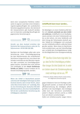Autounfall - was ist in besonderen situationen zu tun?
dank einer europäischen Richtlinie mittler-
weile im eigenen Land über einen Schadens-
regulierungsbeauftragten der ausländischen
Versicherung geltend machen. Der Zentralruf
der Autoversicherer gibt Auskunft darüber,
wer im Inland der zuständige Beauftragte der
gegnerischen Versicherung ist.
>>>>>>>>>> Tipp 13 <<<<<<<<<
Anrufer aus dem Ausland erreichen den
Zentralruf der Autoversicherer unter der Te-
lefonnummer +49 40 300 330 300.
Nachdem der Geschädigte selbst oder seine
Versicherung einen Entschädigungsantrag
bei dem Repräsentanten des ausländischen
Versicherers eingereicht hat, muss dieser den
Schaden innerhalb von drei Monaten regulie-
ren oder zumindest ein Entschädigungsan-
gebot machen. Geschieht dies nicht, können
sich Unfallopfer an den Verein Verkehrsop-
ferhilfe e.V. (VOH), in seiner Funktion als na-
tionale Entschädigungsstelle, wenden.
>>>>>>>>>> Tipp 14 <<<<<<<<<
Wenn der Unfall in Deutschland passiert
und eines der beteiligten Fahrzeuge aus dem
Ausland stammt, dann ist der Verein „Deut-
sches Büro Grüne Karte e.V.“ zuständig. Dies
ist eine Einrichtung der deutschen Kfz-Haft-
pflichtversicherer, die einen Autohaftpflicht-
fall mit der ausländischen Versicherung des
Unfallgegners abwickelt.
Unfallflucht kann teuer werden…
Die Beteiligten an einem Verkehrsunfall dür-
fen sich niemals unerlaubt von dem Unfall-
ort entfernen. Unfallflucht ist ein Straftatbe-
stand und kann mit einer Freiheitsstrafe von
bis zu drei Jahren, mit einer Geldstrafe und
dem Entzug der Fahrerlaubnis bestraft wer-
den. Sobald ein Unfallgegner sich unerlaubt
von der Unfallstelle entfernt, sollte die Polizei
gerufen werden. Wenn diese im Nachhinein
nicht ermitteln kann, wer der Fahrerflüchtige
war, so bleibt dem Zurückgebliebenen ledig-
lich die Möglichkeit einer Anzeigenerstattung
gegen Unbekannt. Kann ein Flüchtiger ausfin-
dig gemacht werden, so leistet die Kfz-Haft-
pflichtversicherung des Schädigers pflicht-
gemäß an den Geschädigten. Den Schädiger
selbst kann der Versicherer anschließend
jedoch in Regress nehmen und bis zu 5.000
Euro von diesem zurückverlangen.
Sofern ein Unfallverursacher wegen Fahrer-
„Das Büro Grüne Karte trägt dafür Sor-
ge, dass Sie Ihre Entschädigung erhalten.
Aber bringen Sie bitte Geduld mit. In ande-
ren Ländern dauert die Schadensregulierung
meist viel länger als bei uns.„F. Roland A. Richter, Referent Recht und Grundsatz,
R+V Allgemeine Versicherung AG
17
 