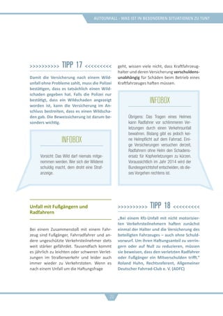 Autounfall - was ist in besonderen situationen zu tun?
>>>>>>>>>> Tipp 17 <<<<<<<<<
Damit die Versicherung nach einem Wild-
unfall ohne Probleme zahlt, muss die Polizei
bestätigen, dass es tatsächlich einen Wild-
schaden gegeben hat. Falls die Polizei nur
bestätigt, dass ein Wildschaden angezeigt
worden ist, kann die Versicherung im An-
schluss bestreiten, dass es einen Wildscha-
den gab. Die Beweissicherung ist darum be-
sonders wichtig.
Unfall mit Fußgängern und
Radfahrern
Bei einem Zusammenstoß mit einem Fahr-
zeug sind Fußgänger, Fahrradfahrer und an-
dere ungeschützte Verkehrsteilnehmer stets
weit stärker gefährdet. Tausendfach kommt
es jährlich zu leichten oder schweren Verlet-
zungen im Straßenverkehr und leider auch
immer wieder zu Verkehrstoten. Wenn es
nach einem Unfall um die Haftungsfrage
geht, wissen viele nicht, dass Kraftfahrzeug-
halter und deren Versicherung verschuldens-
unabhängig für Schäden beim Betrieb eines
Kraftfahrzeuges haften müssen.
>>>>>>>>>> Tipp 18 <<<<<<<<<
„Bei einem Kfz-Unfall mit nicht motorisier-
ten Verkehrsteilnehmern haften zunächst
einmal der Halter und die Versicherung des
beteiligten Fahrzeuges – auch ohne Schuld-
vorwurf. Um ihren Haftungsanteil zu verrin-
gern oder auf Null zu reduzieren, müssen
sie beweisen, dass den verletzten Radfahrer
oder Fußgänger ein Mitverschulden trifft.“
Roland Huhn, Rechtsreferent, Allgemeiner
Deutscher Fahrrad-Club e. V. (ADFC)
20
infobox
Übrigens: Das Tragen eines Helmes
kann Radfahrer vor schlimmeren Ver-
letzungen durch einen Verkehrsunfall
bewahren. Bislang gibt es jedoch kei-
ne Helmpflicht auf dem Fahrrad. Eini-
ge Versicherungen versuchen derzeit,
Radfahrern ohne Helm den Schadens-
ersatz für Kopfverletzungen zu kürzen.
Voraussichtlich im Jahr 2014 wird der
Bundesgerichtshof entscheiden, ob die-
ses Vorgehen rechtens ist.
infobox
Vorsicht: Das Wild darf niemals mitge-
nommen werden. Wer sich der Wilderei
schuldig macht, dem droht eine Straf-
anzeige.
 