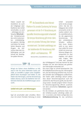 Autounfall - was ist in besonderen situationen zu tun?
Haben sowohl der
Autofahrer als auch
der Fußgänger oder
Radfahrer den Unfall
verschuldet, so wird
– abhängig vom Um-
fang der Mitschuld –
der Schadensersatz
des nicht motorisier-
ten Unfallbeteilig-
ten gekürzt. Wichtig
sind daher für beide
Seiten Beweise und
Zeugen, die Auf-
schluss über den Un-
fallhergang und die
Schuld der Beteilig-
ten geben können.
>>>>>>>>>> Tipp 19 <<<<<<<<<
Bringt ein Fahrer einen Radfahrer zu Fall,
weil er die Tür eines haltenden Autos auf-
reißt, so verstößt er gegen seine Sorgfalts-
pflicht beim Aussteigen und haftet. Er, der
Halter des Fahrzeuges, und die Versicherung
haften ebenso, wenn der Beifahrer den Un-
fall beim Betrieb des Kraftfahrzeuges verur-
sacht.
Unfall mit Leih- und Mietwagen
Egal ob verschuldet oder schuldlos: Wenn
man mit einem fremden Fahrzeug in einen
Unfall verwickelt
wird, ist das unange-
nehm. Hat der Un-
fallgegner den Unfall
verursacht, ist die Si-
tuation jedoch rela-
tiv unproblematisch,
da die gegnerische
Versicherung für
den entstandenen
Schaden aufkom-
men muss. Anders
sieht es aus, wenn
man selbst für einen
Unfall mit einem ge-
liehenen Wagen ver-
antwortlich ist. Hier
ergeben sich gleich
zwei Fragen: Wer
zahlt den Schaden
des Unfallgegners? Und wer kommt für den
Schaden auf, der dem Besitzer des geliehe-
nen Fahrzeuges entstanden ist?
Die erste Frage ist schnell beantwortet: Die
Kfz-Haftpflichtversicherung des Fahrzeughal-
ters, der das Fahrzeug verliehen hat, muss für
den Schaden des Unfallgegners aufkommen.
Der Halter sollte allerdings darauf achten,
dass dieser Versicherungsschutz auch tat-
sächlich für alle Personen greift, die das Fahr-
zeug nutzen. Gerade jüngere Fahrer müssen
im Versicherungsvertrag oftmals ausdrück-
lich dem versicherten Fahrerkreis zugeord-
net werden.
Für die Schäden am geliehenen Auto muss
der Unfallverursacher allerdings selbst zah-
len – es sei denn, der Halter verfügt über eine
Vollkaskoversicherung für das verliehene
„Als Deutschlands erste Internet-
Plattform für privates Carsharing hat tamyca
gemeinsam mit der R+V Versicherung ein
spezielles Versicherungsprodukt entwickelt.
Die tamyca-Versicherung gilt immer dann,
wenn ein privates Fahrzeug über tamyca
vermietet wird. Sie bietet unabhängig von
der bestehenden Kfz-Versicherung Haft-
pflicht- und Kaskoschutz. „Michael Minis, Geschäftsführer, tamyca
21
 