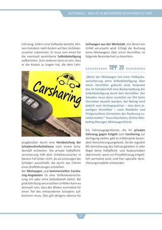 Autounfall - was ist in besonderen situationen zu tun?
Fahrzeug. Sofern eine Vollkasko besteht, kön-
nen trotzdem noch Kosten auf den Unfallver-
ursacher zukommen: Er muss zum einen für
die eventuell vereinbarte Selbstbeteiligung
aufkommen. Zum anderen kann es sein, dass
er die Kosten zu tragen hat, die dem Fahr-
zeugbesitzer durch eine Herabstufung der
Schadensfreiheitsklasse nach einem Scha-
densfall entstehen. Die private Haftpflicht-
versicherung hilft dem Unfallverursacher in
diesem Fall leider nicht, da sie Leistungen bei
Schäden ausschließt, die durch das Führen
eines Kraftfahrzeuges entstehen.
Bei Mietwagen und kommerziellen Carsha-
ring-Angeboten ist eine Vollkaskoversiche-
rung mit oder ohne Selbstbehalt üblich. Bei
grob fahrlässig verursachten Unfällen kann es
dennoch sein, dass der Mieter zumindest für
einen Teil des entstandenen Schadens auf-
kommen muss. Dies gilt übrigens ebenso für
Leihwagen aus der Werkstatt, mit denen ein
Unfall verursacht wird. Erfolgt die Buchung
eines Mietwagens über einen Vermittler, ist
folgende Besonderheit zu beachten:
>>>>>>>>>> Tipp 20 <<<<<<<<<
„Wenn der Mietwagen mit einer Vollkasko-
versicherung ohne Selbstbeteiligung über
einen Vermittler gebucht wird, bedeutet
das im Schadensfall eine Rückerstattung der
Selbstbeteiligung durch den Vermittler. Der
Schaden muss dann zunächst vor Ort beim
Vermieter bezahlt werden, der Betrag wird
jedoch vom Vertragspartner – also dem je-
weiligen Vermittler – nach Rückkehr und
fristgerechtem Einreichen der Rechnung zu-
rückerstattet.“ Tessa Kaechelen, Online Mar-
keting Manager, MietwagenCheck
Für Fahrzeugeigentümer, die ihr privates
Fahrzeug gegen Entgelt zum Carsharing zur
Verfügung stellen, gibt es mittlerweile beson-
dere Versicherungsangebote. Da die reguläre
Kfz-Versicherung des Fahrzeughalters in aller
Regel keine Haftpflicht- und Kaskoschäden
übernimmt, wenn ein Privatfahrzeug entgelt-
lich vermietet wird, sind hier spezielle Versi-
cherungsmodelle entstanden
22
 