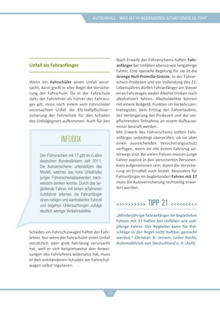 Autounfall - was ist in besonderen situationen zu tun?
Unfall als Fahranfänger
Wenn ein Fahrschüler einen Unfall verur-
sacht, dann greift in aller Regel die Versiche-
rung der Fahrschule. Da in der Fahrschule
stets der Fahrlehrer als Führer des Fahrzeu-
ges gilt, muss nach einem vom Fahrschüler
verursachten Unfall die Kfz-Haftpflichtver-
sicherung der Fahrschule für den Schaden
des Unfallgegners aufkommen. Auch für den
Schaden am Fahrschulwagen haftet der Fahr-
lehrer. Nur wenn der Fahrschüler einen Unfall
vorsätzlich oder grob fahrlässig verursacht
hat, weil er sich beispielsweise den Anwei-
sungen des Fahrlehrers widersetzt hat, muss
er den entstandenen Schaden am Fahrschul-
wagen selbst regulieren.
Nach Erwerb des Führerscheins haften Fahr-
anfänger bei Unfällen ebenso wie langjährige
Fahrer. Eine spezielle Regelung für sie ist die
strenge Null-Promille-Grenze: In der Führer-
schein-Probezeit und vor Vollendung des 21.
Lebensjahres dürfen Fahranfänger am Steuer
eines Fahrzeuges weder Alkohol trinken noch
alkoholisiert fahren. Alkoholdelikte können
mit einem Bußgeld, Punkten im Verkehrszen-
tralregister, dem Entzug der Fahrerlaubnis,
der Verlängerung der Probezeit und der ver-
pflichtenden Teilnahme an einem Aufbause-
minar bestraft werden.
Mit Erwerb des Führerscheins sollten Fahr-
anfänger unbedingt überprüfen, ob sie über
einen ausreichenden Versicherungsschutz
verfügen, wenn sie mit einem Fahrzeug un-
terwegs sind. Bei vielen Policen müssen junge
Fahrer explizit in den versicherten Personen-
kreis aufgenommen sein, damit die Versiche-
rung im Ernstfall auch leistet. Besonders für
Fahranfänger im begleitenden Fahren mit 17
muss die Autoversicherung rechtzeitig erwei-
tert werden.
>>>>>>>>>> Tipp 21 <<<<<<<<<
„Minderjährige Fahranfänger im begleiteten
Fahren mit 17 haften bei Unfällen wie voll-
jährige Fahrer. Der Begleiter kann für Rat-
schläge in der Regel nicht haftbar gemacht
werden.“ Christian A. Jensen, Leiter Recht,
Automobilclub von Deutschland e. V. (AvD)
23
infobox
Den Führerschein mit 17 gibt es in allen
deutschen Bundesländern seit 2011.
Die Autoversicherer unterstützen das
Modell, welches das hohe Unfallrisiko
junger Führerscheinabsolventen nach-
weislich senken konnte. Durch das be-
gleitende Fahren mit einem erfahrenen
Autofahrer erlernen die Fahranfänger
einen ruhigen und kontrollierten Fahrstil
und begehen Untersuchungen zufolge
deutlich weniger Verkehrsdelikte.
 