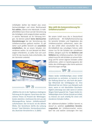 welche rechte und ansprüche hat man nach einem unfall?
Unfallopfer dürfen bei Bedarf also einen
Sachverständigen und einen Rechtsanwalt
frei wählen, ebenso eine Werkstatt. In Haft-
pflichtfällen kann ihnen von der Versicherung
des Schädigers nicht vorgeschrieben werden,
in welche Werkstatt sie ihr Fahrzeug brin-
gen. Sie können jedoch keine überteuerten
Dienstleistungen bei der Versicherung des
Unfallverursachers geltend machen. Es gilt
daher auch größte Vorsicht vor unseriösen
Unfallhelfern, die an einem Schaden mit-
verdienen wollen. Ist zum Beispiel ein Miet-
wagen erforderlich, so sollte man sich auch
nicht für das teuerste Auto entscheiden, das
der Vermieter anbietet:
>>>>>>>>>> Tipp 25 <<<<<<<<<
„Wählen Sie ein in der Typklasse niedrigeres
Fahrzeug als Ihr eigenes. Sonst kann der Ver-
sicherer Ihnen 15 Prozent der Mietwagen-
kosten abziehen. Und lassen Sie sich von der
Mietwagenfirma keinen ‚Unfallersatztarif‘
aufschwatzen. Der ist teurer als die übliche
Miete. Der Versicherer dürfte die Leistung
kürzen.“ Axel Kleinlein, Vorstandsvorsitzen-
der, Bund der Versicherten e. V. (BdV)
Was zahlt die Autoversicherung für
Unfallverursacher?
Bei einem Unfall muss die in Deutschland
verpflichtende Kfz-Haftpflichtversicherung
für keinerlei Schäden und Folgekosten des
Unfallverursachers aufkommen, wenn die-
ser den Unfall allein verschuldet hat. Die
Kfz-Haftpflicht des schuldigen Fahrers zahlt
immer nur für die Schäden der schuldlosen
Dritten, übrigens auch für die Beifahrer und
Mitfahrer des Unfallverursachers. Der Fahrer
jedoch muss für alle Schäden an seinem Fahr-
zeug und für seinen eigenen Schaden selbst
aufkommen, sofern er beziehungsweise der
Halter des Unfallwagens über keine weiteren
Versicherungen verfügt.
>>>>>>>>>> Tipp 26 <<<<<<<<<
Haben beide Unfallbeteiligte einen Unfall
gemeinsam zu vertreten, so kommt es bei
der Haftung darauf an, wie hoch die jewei-
lige Mitschuld der Unfallgegner ist. Eine
Mitschuld hat ein Fahrer zum Beispiel auch
dann, wenn er mit überhöhter Geschwin-
digkeit unterwegs war oder wenn er seinen
Wagen falsch geparkt hat. Tragen beide Un-
fallbeteiligte einen Teil der Schuld am Unfall,
so müssen sie auch anteilig für einen ent-
standenen Schaden haften.
Bei selbstverschuldeten Unfällen kommt es
darauf an, welchen zusätzlichen Versiche-
rungsschutz der Unfallverursacher verein-
bart hat und welche Leistungen ihm laut
26
 