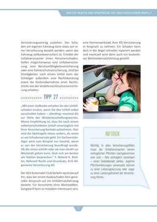 welche rechte und ansprüche hat man nach einem unfall?
Versicherungsvertrag zustehen. Der Scha-
den am eigenen Fahrzeug kann etwa von ei-
ner Versicherung bezahlt werden, wenn das
Fahrzeug vollkaskoversichert ist. Erleidet der
Unfallverursacher einen Personenschaden,
helfen möglicherweise eine Unfallversiche-
rung, eine Berufsunfähigkeitsversicherung
oder eine Fahrerschutzversicherung. Und bei
Streitigkeiten nach einem Unfall kann der
Schädiger außerdem eine Rechtsberatung
sowie die Kostenübernahme eines Rechts-
streits von der Verkehrsrechtsschutzversiche-
rung erhalten.
>>>>>>>>>> Tipp 27 <<<<<<<<<
„Mit einer Vollkasko erhalten Sie den Unfall-
schaden ersetzt, wenn Sie den Unfall selbst
verschuldet haben – allerdings maximal bis
zur Höhe des Wiederbeschaffungswertes.
Meine Empfehlung ist, dass Sie nach einem
selbstverschuldeten Unfall unverzüglich mit
Ihrer Versicherung Kontakt aufnehmen. Hier
sind die Spielregeln etwas anders, als wenn
es um Schadensersatz geht. Ein Sachverstän-
diger wird zum Beispiel nur bezahlt, wenn
er von der Versicherung beauftragt wurde.
Ob die einen schickt oder ob man direkt zur
Werkstatt gehen kann, lässt sich am besten
am Telefon besprechen.“ F. Roland A. Rich-
ter, Referent Recht und Grundsatz, R+V All-
gemeine Versicherung AG
DerACVAutomobil-ClubVerkehrweistdarauf
hin, dass bei einem Kaskoschaden kein gene-
reller Anspruch auf ein Unfallersatzfahrzeug
besteht. Für Versicherte ohne Werkstattbin-
dungstarif kann es trotzdem interessant sein,
eine Partnerwerkstatt ihrer Kfz-Versicherung
in Anspruch zu nehmen. Ein Schaden kann
dort in der Regel schneller repariert werden
und eventuell wird dann auch ein kostenlo-
ses Werkstattersatzfahrzeug gestellt.
27
infobox
Wichtig: In allen Versicherungsfällen
muss der Unfallverursacher seinen
vertraglichen Pflichten nachgekommen
sein und – falls vertraglich vereinbart
– einen Selbstbehalt zahlen. Jegliche
Pflichtverletzungen seinerseits können
zu einer Leistungskürzung oder sogar
zu einer Leistungsfreiheit der Versiche-
rung führen.
 