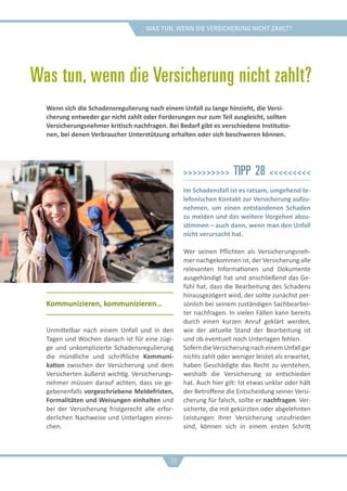 was tun, wenn die versicherung nicht zahlt?
Was tun, wenn die Versicherung nicht zahlt?
Kommunizieren, kommunizieren…
Unmittelbar nach einem Unfall und in den
Tagen und Wochen danach ist für eine zügi-
ge und unkomplizierte Schadensregulierung
die mündliche und schriftliche Kommuni-
kation zwischen der Versicherung und dem
Versicherten äußerst wichtig. Versicherungs-
nehmer müssen darauf achten, dass sie ge-
gebenenfalls vorgeschriebene Meldefristen,
Formalitäten und Weisungen einhalten und
bei der Versicherung fristgerecht alle erfor-
derlichen Nachweise und Unterlagen einrei-
chen.
>>>>>>>>>> Tipp 28 <<<<<<<<<
Im Schadensfall ist es ratsam, umgehend te-
lefonischen Kontakt zur Versicherung aufzu-
nehmen, um einen entstandenen Schaden
zu melden und das weitere Vorgehen abzu-
stimmen – auch dann, wenn man den Unfall
nicht verursacht hat.
Wer seinen Pflichten als Versicherungsneh-
mer nachgekommen ist, der Versicherung alle
relevanten Informationen und Dokumente
ausgehändigt hat und anschließend das Ge-
fühl hat, dass die Bearbeitung des Schadens
hinausgezögert wird, der sollte zunächst per-
sönlich bei seinem zuständigen Sachbearbei-
ter nachfragen. In vielen Fällen kann bereits
durch einen kurzen Anruf geklärt werden,
wie der aktuelle Stand der Bearbeitung ist
und ob eventuell noch Unterlagen fehlen.
SoferndieVersicherungnacheinemUnfallgar
nichts zahlt oder weniger leistet als erwartet,
haben Geschädigte das Recht zu verstehen,
weshalb die Versicherung so entschieden
hat. Auch hier gilt: Ist etwas unklar oder hält
der Betroffene die Entscheidung seiner Versi-
cherung für falsch, sollte er nachfragen. Ver-
sicherte, die mit gekürzten oder abgelehnten
Leistungen ihrer Versicherung unzufrieden
sind, können sich in einem ersten Schritt
Wenn sich die Schadensregulierung nach einem Unfall zu lange hinzieht, die Versi-
cherung entweder gar nicht zahlt oder Forderungen nur zum Teil ausgleicht, sollten
Versicherungsnehmer kritisch nachfragen. Bei Bedarf gibt es verschiedene Institutio-
nen, bei denen Verbraucher Unterstützung erhalten oder sich beschweren können.
28
 