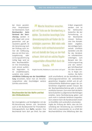 was tun, wenn die versicherung nicht zahlt?
bei ihrem persönli-
chen Ansprechpart-
ner beschweren. Auch
Beschwerden beim
Vorstand der Versi-
cherung werden in
aller Regel sehr ernst
genommen und ge-
nauestens geprüft. Ist
die Versicherung nach
der Prüfung noch im-
mer der Auffassung,
dass sie mit ihrer Leis-
tungskürzung oder
Leistungsablehnung
richtig liegt, wird sie
dem Beschwerdefüh-
rer ihre Entscheidung
noch einmal ausführ-
lich begründen. Es
ist empfehlenswert,
zunächst eine solche
schriftliche Erklärung von der Geschäftslei-
tung einzuholen, bevor man als Versiche-
rungsnehmer oder Geschädigter weitere
Schritte unternimmt.
Beschwerden bei der BaFin und bei
den Ombudsleuten
Bei Uneinigkeiten und Streitigkeiten mit der
Kfz-Versicherung können sich Versicherte
auch an die Bundesanstalt für Finanzdienst-
leistungsaufsicht, kurz BaFin, wenden. Eine
Beschwerde kann dort per Brief, Fax oder
E-Mail eingereicht
werden und ist
für Verbraucher
kostenfrei. Bei der
Formulierung ei-
ner Beschwerde
müssen Verbrau-
cher ihre Kontakt-
daten angeben,
den strittigen Sach-
verhalt schriftlich
darstellen und alle
für das Verständ-
nis erforderlichen
Unterlagen, zum
Beispiel den Ver-
sicherungsvertrag
und den bisheri-
gen Schriftwechsel
mit dem Versiche-
rer, in Kopie ein-
reichen. Die BaFin
prüft anschließend, ob das betreffende Ver-
sicherungsunternehmen die verbindlichen
gesetzlichen Vorgaben einhält und ob auf-
sichtsrechtliche Maßnahmen gegen das Un-
ternehmen eingeleitet werden müssen. Bei
der Beschwerdebearbeitung gibt es jedoch
rechtliche Grenzen: Zum einen darf die BaFin
keine Gutachten zu allgemeinen Rechtsfragen
erstellen, keine Rechtsberatung geben und
auch nicht in laufende Verfahren eingreifen.
Zum anderen kann die Bundesanstalt einzel-
ne Streitfälle nicht verbindlich entscheiden.
Ergibt die Prüfung der BaFin, dass die Ent-
scheidung der Versicherung aus rechtlicher
Sicht nicht zu beanstanden ist, so erhält der
Beschwerdeführer eine Mitteilung über das
„Manche Versicherer versuchen,
sich mit Tricks aus der Verantwortung zu
stehlen. Sie streichen berechtigte Scha-
denersatzansprüche auf Kosten der Ge-
schädigten zusammen. Weil relativ viele
Autofahrer nicht rechtsschutzversichert
sind und deshalb den Gang vor den Kadi
scheuen, lohnt sich ein solches Regulie-
rungsverhalten offensichtlich durch die
Branche. „Brigitte Haschek, Redakteurin, auto motor und sport
29
 