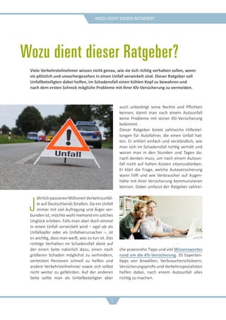 Wozu dient dieser Ratgeber?
Wozu dient dieser Ratgeber?
J
ährlichpassierenMillionenVerkehrsunfäl-
le auf Deutschlands Straßen. Da ein Unfall
immer mit viel Aufregung und Ärger ver-
bunden ist, möchte wohl niemand ein solches
Unglück erleben. Falls man aber doch einmal
in einen Unfall verwickelt wird – egal ob als
Unfallopfer oder als Unfallverursacher –, ist
es wichtig, dass man weiß, was zu tun ist. Das
richtige Verhalten im Schadensfall dient auf
der einen Seite natürlich dazu, einen noch
größeren Schaden möglichst zu verhindern,
verletzten Personen schnell zu helfen und
andere Verkehrsteilnehmer sowie sich selbst
nicht weiter zu gefährden. Auf der anderen
Seite sollte man als Unfallbeteiligter aber
auch unbedingt seine Rechte und Pflichten
kennen, damit man nach einem Autounfall
keine Probleme mit seiner Kfz-Versicherung
bekommt.
Dieser Ratgeber bietet zahlreiche Hilfestel-
lungen für Autofahrer, die einen Unfall hat-
ten. Er erklärt einfach und verständlich, wie
man sich im Schadensfall richtig verhält und
woran man in den Stunden und Tagen da-
nach denken muss, um nach einem Autoun-
fall nicht auf hohen Kosten sitzenzubleiben.
Er klärt die Frage, welche Autoversicherung
wann hilft und wie Verbraucher auf Augen-
höhe mit ihrer Versicherung kommunizieren
können. Dabei umfasst der Ratgeber zahlrei-
che praxisnahe Tipps und viel Wissenswertes
rund um die Kfz-Versicherung. 35 Experten-
tipps von Anwälten, Verbraucherschützern,
Versicherungsprofis und Verkehrsspezialisten
helfen dabei, nach einem Autounfall alles
richtig zu machen.
Viele Verkehrsteilnehmer wissen nicht genau, wie sie sich richtig verhalten sollen, wenn
sie plötzlich und unvorhergesehen in einen Unfall verwickelt sind. Dieser Ratgeber soll
Unfallbeteiligten dabei helfen, im Schadensfall einen kühlen Kopf zu bewahren und
nach dem ersten Schreck mögliche Probleme mit ihrer Kfz-Versicherung zu vermeiden.
3
 