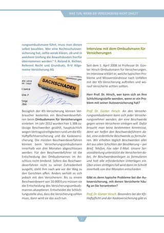 was tun, wenn die versicherung nicht zahlt?
rungsombudsmann führt, muss man diesen
selbst bezahlen. Wer eine Rechtsschutzver-
sicherung hat, sollte vorab klären, ob und in
welchem Umfang die Anwaltskosten hierfür
übernommen werden.“ F. Roland A. Richter,
Referent Recht und Grundsatz, R+V Allge-
meine Versicherung AG
Bezüglich der Kfz-Versicherung können Ver-
braucher kostenlos ein Beschwerdeverfah-
ren beim Ombudsmann für Versicherungen
einleiten. Im Jahr 2012 wurden hier 1.388 zu-
lässige Beschwerden gezählt, hauptsächlich
wegen Vertragsstreitigkeiten rund um die Kfz-
Haftpflichtversicherung und die Kaskoversi-
cherung. Die meisten Beschwerdeverfahren
können beim Versicherungsombudsmann
innerhalb von drei Monaten abgeschlossen
werden. Für den Beschwerdeführer ist die
Entscheidung des Ombudsmannes im An-
schluss nicht bindend. Sofern das Beschwer-
deverfahren nicht zu seiner Zufriedenheit
ausgeht, steht ihm nach wie vor der Weg zu
den Gerichten offen. Anders verhält es sich
jedoch mit den Versicherern: Bis zu einem
Beschwerdewert von 10.000 Euro müssen sie
die Entscheidung des Versicherungsombuds-
mannes akzeptieren. Entscheidet die Schlich-
tungsstelle also, dass die Versicherung zahlen
muss, dann wird sie das auch tun.
Interview mit dem Ombudsmann für
Versicherungen
Seit dem 1. April 2008 ist Professor Dr. Gün-
ter Hirsch Ombudsmann für Versicherungen.
Im Interview erklärt er, welche typischen Pro-
bleme und Missverständnisse nach Unfällen
mit der Kfz-Versicherung auftreten und wo-
rauf Versicherte achten sollten.
Herr Prof. Dr. Hirsch, wer kann sich an Ihre
Schlichtungsstelle wenden, wenn er ein Pro-
blem mit seiner Autoversicherung hat?
Prof. Dr. Günter Hirsch: An den Versiche-
rungsombudsmann kann sich jeder Versiche-
rungsnehmer wenden, der eine Beschwerde
gegen seinen Versicherer einlegen will. Dafür
braucht man keine bestimmten Kenntnisse,
denn wir helfen den Beschwerdeführern da-
bei, eine ordentliche Beschwerde zu formulie-
ren. Wir erhalten täglich Beschwerden aller
Art aus allen Schichten der Bevölkerung – per
Brief, Telefon, Fax oder E-Mail. Unsere Ser-
viceabteilung unterstützt die Versicherten da-
bei, ihr Beschwerdeanliegen zu formulieren
und holt alle erforderlichen Unterlagen ein.
Über einen strittigen Fall wird dann im Schnitt
innerhalb von drei Monaten entschieden.
Gibt es denn typische Probleme bei der Au-
toversicherung, mit denen Versicherte häu-
fig an Sie herantreten?
Prof. Dr. Günter Hirsch: Besonders bei der Kfz-
Haftpflicht und der Kaskoversicherung gibt es
31
 