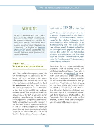 was tun, wenn die versicherung nicht zahlt?
Hilfe bei den
Verbraucherschutzorganisationen
Auch Verbraucherschutzorganisationen bie-
ten Hilfestellungen für Versicherte, die Pro-
bleme mit ihrer Kfz-Versicherung haben.
Betroffene können zum Beispiel bei der ört-
lichen Verbraucherzentrale oder beim Bund
der Versicherten e.V. (BdV) Rat einholen.
Die Verbraucherschützer können Versicher-
te über ihre Rechte und Pflichten aufklären
und bei Bedarf eine individuelle Rechtsbe-
ratung leisten. Der BdV etwa bietet seinen
Mitgliedern eine Beratung nach einem Ver-
sicherungsfall und verspricht auch eine juris-
tische Unterstützung durch alle Instanzen in
solchen Fällen, die von allgemeinem Interes-
se sind. Die Verbraucherzentralen haben von
Bundesland zu Bundesland unterschiedliche
Angebote für Versicherte, die nach einem
Unfall im Zwist mit ihrem Versicherer liegen.
>>>>>>>>>> Tipp 30 <<<<<<<<<
„Als Verbraucherzentrale bieten wir in aus-
gewählten Beratungsstellen die kosten-
pflichtige ‚Schadensfallberatung Versiche-
rungen‘ an. Dort erhalten Verbraucher durch
Honoraranwälte eine individuelle Scha-
densfallberatung und – falls es Sinn macht
– vertritt der Anwalt den Verbraucher über
uns außergerichtlich gegenüber dem Ver-
sicherer. Die Kosten für eine halbstündige
Beratung beziehungsweise eine Vertretung
liegen bei 40 Euro.“ Elke Weidenbach, Refe-
rentin für Versicherungen, Verbraucherzent-
rale Nordrhein-Westfalen.
Kostenlosen Rat und Unterstützung können
Versicherte auch im Internet finden. Wer
sein Problem auf einschlägigen Foren oder in
einer Community wie motor-talk.de postet,
findet unter Umständen andere Versicherte,
die bereits Erfahrungen in einem ähnlichen
Fall gesammelt haben und hilfreiche Tipps ge-
ben können. „Viele Probleme, die im Umgang
mit einer Versicherung oder einem Schaden-
fall auftreten, hatten meist ja auch schon an-
dere Menschen. Bei Motor-talk findet man
deshalb häufig Rat zu kniffligen Situationen“,
sagt Timo Friedmann, Chefredakteur der
Community. Dennoch ist es stets empfeh-
lenswert, sich bei einem Versicherungspro-
blem professionell beraten zu lassen:
33
Wichtige Info
Die Verbraucherzentrale NRW bietet donners-
tags zwischen 10 und 12 Uhr eine telefonische
Rechtsberatung zu Versicherungsschäden: Te-
lefon 0900-1-89 79 60 (1,86 Euro pro Minute
aus dem deutschen Festnetz, Mobilfunkpreise
abweichend). Über Angebote der Verbrau-
cherzentralen anderer Bundesländer kön-
nen sich Versicherte auf der jeweiligen Inter-
netseite informieren.
 