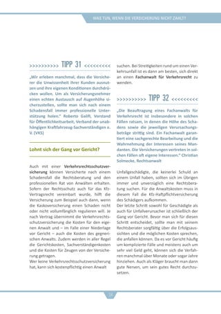 was tun, wenn die versicherung nicht zahlt?
>>>>>>>>>> Tipp 31 <<<<<<<<<
„Wir erleben manchmal, dass die Versiche-
rer die Unwissenheit ihrer Kunden ausnut-
zen und ihre eigenen Konditionen durchdrü-
cken wollen. Um als Versicherungsnehmer
einen echten Austausch auf Augenhöhe si-
cherzustellen, sollte man sich nach einem
Schadensfall immer professionelle Unter-
stützung holen.“ Roberto Galifi, Vorstand
für Öffentlichkeitsarbeit, Verband der unab-
hängigen Kraftfahrzeug-Sachverständigen e.
V. (VKS)
Lohnt sich der Gang vor Gericht?
Auch mit einer Verkehrsrechtsschutzver-
sicherung können Versicherte nach einem
Schadensfall die Rechtsberatung und den
professionellen Rat von Anwälten erhalten.
Sofern der Rechtsschutz auch für das Kfz-
Vertragsrecht vereinbart wurde, hilft die
Versicherung zum Beispiel auch dann, wenn
die Kaskoversicherung einen Schaden nicht
oder nicht vollumfänglich regulieren will. Je
nach Vertrag übernimmt die Verkehrsrechts-
schutzversicherung die Kosten für den eige-
nen Anwalt und – im Falle einer Niederlage
vor Gericht – auch die Kosten des gegneri-
schen Anwalts. Zudem werden in aller Regel
die Gerichtskosten, Sachverständigenkosten
und die Kosten für Zeugen von der Versiche-
rung getragen.
Wer keine Verkehrsrechtsschutzversicherung
hat, kann sich kostenpflichtig einen Anwalt
suchen. Bei Streitigkeiten rund um einen Ver-
kehrsunfall ist es dann am besten, sich direkt
an einen Fachanwalt für Verkehrsrecht zu
wenden.
>>>>>>>>>> Tipp 32 <<<<<<<<<
„Die Beauftragung eines Fachanwalts für
Verkehrsrecht ist insbesondere in solchen
Fällen ratsam, in denen die Höhe des Scha-
dens sowie die jeweiligen Verursachungs-
beträge strittig sind. Ein Fachanwalt garan-
tiert eine sachgerechte Bearbeitung und die
Wahrnehmung der Interessen seines Man-
danten. Die Versicherungen vertreten in sol-
chen Fällen oft eigene Interessen.“ Christian
Solmecke, Rechtsanwalt
Unfallgeschädigte, die keinerlei Schuld an
einem Unfall haben, sollten sich im Übrigen
immer und unverzüglich eine Rechtsbera-
tung suchen. Für die Anwaltskosten muss in
diesem Fall die Kfz-Haftpflichtversicherung
des Schädigers aufkommen.
Der letzte Schritt sowohl für Geschädigte als
auch für Unfallverursacher ist schließlich der
Gang vor Gericht. Bevor man sich für diesen
Schritt entscheidet, sollte man mit seinem
Rechtsberater sorgfältig über die Erfolgsaus-
sichten und die möglichen Kosten sprechen,
die anfallen können. Da es vor Gericht häufig
um komplizierte Fälle und meistens auch um
sehr viel Geld geht, können sich die Verfah-
ren manchmal über Monate oder sogar Jahre
hinziehen. Auch als Kläger braucht man dann
gute Nerven, um sein gutes Recht durchzu-
setzen.
34
 