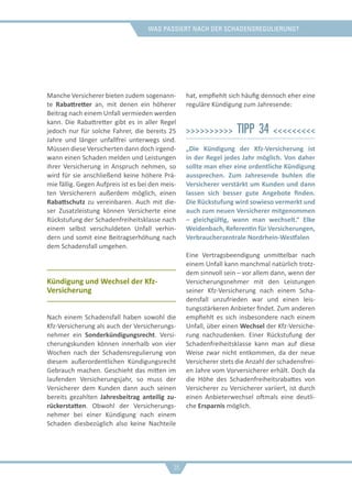 was passiert nach der schadensregulierung?
Manche Versicherer bieten zudem sogenann-
te Rabattretter an, mit denen ein höherer
Beitrag nach einem Unfall vermieden werden
kann. Die Rabattretter gibt es in aller Regel
jedoch nur für solche Fahrer, die bereits 25
Jahre und länger unfallfrei unterwegs sind.
Müssen diese Versicherten dann doch irgend-
wann einen Schaden melden und Leistungen
ihrer Versicherung in Anspruch nehmen, so
wird für sie anschließend keine höhere Prä-
mie fällig. Gegen Aufpreis ist es bei den meis-
ten Versicherern außerdem möglich, einen
Rabattschutz zu vereinbaren. Auch mit die-
ser Zusatzleistung können Versicherte eine
Rückstufung der Schadenfreiheitsklasse nach
einem selbst verschuldeten Unfall verhin-
dern und somit eine Beitragserhöhung nach
dem Schadensfall umgehen.
Kündigung und Wechsel der Kfz-
Versicherung
Nach einem Schadensfall haben sowohl die
Kfz-Versicherung als auch der Versicherungs-
nehmer ein Sonderkündigungsrecht. Versi-
cherungskunden können innerhalb von vier
Wochen nach der Schadensregulierung von
diesem außerordentlichen Kündigungsrecht
Gebrauch machen. Geschieht das mitten im
laufenden Versicherungsjahr, so muss der
Versicherer dem Kunden dann auch seinen
bereits gezahlten Jahresbeitrag anteilig zu-
rückerstatten. Obwohl der Versicherungs-
nehmer bei einer Kündigung nach einem
Schaden diesbezüglich also keine Nachteile
hat, empfiehlt sich häufig dennoch eher eine
reguläre Kündigung zum Jahresende:
>>>>>>>>>> Tipp 34 <<<<<<<<<
„Die Kündigung der Kfz-Versicherung ist
in der Regel jedes Jahr möglich. Von daher
sollte man eher eine ordentliche Kündigung
aussprechen. Zum Jahresende buhlen die
Versicherer verstärkt um Kunden und dann
lassen sich besser gute Angebote finden.
Die Rückstufung wird sowieso vermerkt und
auch zum neuen Versicherer mitgenommen
– gleichgültig, wann man wechselt.“ Elke
Weidenbach, Referentin für Versicherungen,
Verbraucherzentrale Nordrhein-Westfalen
Eine Vertragsbeendigung unmittelbar nach
einem Unfall kann manchmal natürlich trotz-
dem sinnvoll sein – vor allem dann, wenn der
Versicherungsnehmer mit den Leistungen
seiner Kfz-Versicherung nach einem Scha-
densfall unzufrieden war und einen leis-
tungsstärkeren Anbieter findet. Zum anderen
empfiehlt es sich insbesondere nach einem
Unfall, über einen Wechsel der Kfz-Versiche-
rung nachzudenken. Einer Rückstufung der
Schadenfreiheitsklasse kann man auf diese
Weise zwar nicht entkommen, da der neue
Versicherer stets die Anzahl der schadensfrei-
en Jahre vom Vorversicherer erhält. Doch da
die Höhe des Schadenfreiheitsrabattes von
Versicherer zu Versicherer variiert, ist durch
einen Anbieterwechsel oftmals eine deutli-
che Ersparnis möglich.
36
 