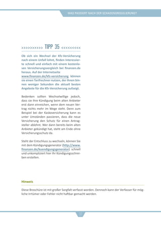 was passiert nach der schadensregulierung?
>>>>>>>>>> Tipp 35 <<<<<<<<<
Ob sich ein Wechsel der Kfz-Versicherung
nach einem Unfall lohnt, finden Interessier-
te schnell und einfach mit einem kostenlo-
sen Versicherungsvergleich bei finanzen.de
heraus. Auf der Internetseite
www.finanzen.de/kfz-versicherung können
sie einen Tarifrechner nutzen, der ihnen bin-
nen weniger Sekunden die aktuell besten
Angebote für die Kfz-Versicherung aufzeigt.
Bedenken sollten Wechselwillige jedoch,
dass sie ihre Kündigung beim alten Anbieter
erst dann einreichen, wenn dem neuen Ver-
trag nichts mehr im Wege steht. Denn zum
Beispiel bei der Kaskoversicherung kann es
unter Umständen passieren, dass die neue
Versicherung den Schutz für einen Antrag-
steller ablehnt. Wer dann bereits beim alten
Anbieter gekündigt hat, steht am Ende ohne
Versicherungsschutz da.
Steht der Entschluss zu wechseln, können Sie
mit dem Kündigungsgenerator (​​http://www.
finanzen.de/kuendigungsgenerator) schnell
und unkompliziert hier Ihr Kündigungsschrei-
ben erstellen.
Hinweis
Diese Broschüre ist mit großer Sorgfalt verfasst worden. Dennoch kann der Verfasser für mög-
liche Irrtümer oder Fehler nicht haftbar gemacht werden.
37
 