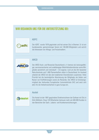 danksagung
38
Wir bedanken uns für die Unterstützung bei:
ADFC
Der ADFC wurde 1979 gegründet und hat seinen Sitz in Bremen. Er ist ein
bundesweiter, gemeinnütziger Verein mit 140.000 Mitgliedern und vertritt
die Interessen von Alltags- und Freizeitradlern.
ARCD
Der ARCD Auto- und Reiseclub Deutschland e. V. betreut als leistungsfähi-
ger, serviceorientierter und unabhängiger Mobilitätsdienstleister seine Mit-
glieder persönlich und individuell – mit eigener, rund um die Uhr besetzter
Notrufzentrale und 1.400 Pannenhelfern allein in Deutschland. Im Ausland
arbeitet der ARCD mit den dort etablierten Dienstleistern zusammen. Hohe
Priorität hat die bestmögliche Absicherung der Mitglieder als Halter und
Nutzer von Kraftfahrzeugen sowie als Reisende. Der ARCD ist Gründungs-
mitglied des Verbundes Europäischer Automobilclubs EAC und setzt sich
aktiv für die Verkehrssicherheit in ganz Europa ein.
Asstel
Die Asstel ist der 1997 gegründete Direktversicherer der Gothaer mit Sitz in
Köln-Mülheim. Etwa 120 Mitarbeiter betreuen mehr als 500.000 Kunden in
den Bereichen der Sach-, Lebens- und Krankenversicherungen.
 