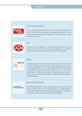 danksagung
39
auto motor und sport
Ist eine der führenden Zeitschriften rund um die Themen Automobil, Wirt-
schaft, Verkehr und Versicherungen. Das Magazin bietet seinen Lesern in
diesen Themenbereichen umfassenden Service und Informationen, sowohl
online als auch im Print.
AvD
Als Deutscher Automobilclub im Jahre 1899 gegründet, organisierte der
AvD die erste IAA in Frankfurt. Er bietet seinen Mitgliedern einen 24-Stun-
den-Service, mit welchem er Schutz, Rat, Hilfe und Vorsorge bietet.
BaFin
Die Bundesanstalt für Finanzdienstleistungsaufsicht mit Sitz in Bonn und
Frankfurt, ging 2002 aus dem Zusammenschluss des Bundesaufsichtsamtes
für Kreditwesen (BAKred) und den Bundesaufsichtsämtern für Wertpapier-
handel (BAWe) und Versicherungswesen (BAV) hervor. Sie soll ein funk-
tionsfähiges und stabiles Finanzsystem in Deutschland gewährleisten, in
dem sie diese relevanten Sektoren (Banken, Wertpapiere und Versicherun-
gen) beaufsichtigt.
Bund der Versicherten
Der 1982 gegründete BdV ist eine Nonprofit-Organisation mit Sitz in Ham-
burg. Der Verein zählt mehr als 53.000 Mitglieder und ist damit Deutsch-
lands größte unabhängige Verbraucherschutzorganisation für Versicherte.
Er finanziert sich fast ausschließlich aus Mitgliedsbeiträgen.
 