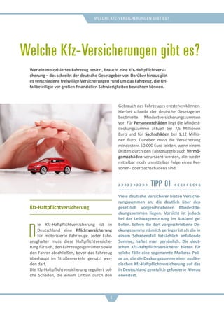 Welche Kfz-Versicherungen gibt es?
Welche Kfz-Versicherungen gibt es?
Kfz-Haftpflichtversicherung
D
ie Kfz-Haftpflichtversicherung ist in
Deutschland eine Pflichtversicherung
für motorisierte Fahrzeuge. Jeder Fahr-
zeughalter muss diese Haftpflichtversiche-
rung für sich, den Fahrzeugeigentümer sowie
den Fahrer abschließen, bevor das Fahrzeug
überhaupt im Straßenverkehr genutzt wer-
den darf.
Die Kfz-Haftpflichtversicherung reguliert sol-
che Schäden, die einem Dritten durch den
Gebrauch des Fahrzeuges entstehen können.
Hierbei schreibt der deutsche Gesetzgeber
bestimmte Mindestversicherungssummen
vor: Für Personenschäden liegt die Mindest-
deckungssumme aktuell bei 7,5 Millionen
Euro und für Sachschäden bei 1,12 Millio-
nen Euro. Daneben muss die Versicherung
mindestens 50.000 Euro leisten, wenn einem
Dritten durch den Fahrzeuggebrauch Vermö-
gensschäden verursacht werden, die weder
mittelbar noch unmittelbar Folge eines Per-
sonen- oder Sachschadens sind.
>>>>>>>>>> Tipp 01 <<<<<<<<<
Viele deutsche Versicherer bieten Versiche-
rungssummen an, die deutlich über den
gesetzlich vorgeschriebenen Mindestde-
ckungssummen liegen. Vorsicht ist jedoch
bei der Leihwagennutzung im Ausland ge-
boten. Sofern die dort vorgeschriebene De-
ckungssumme nämlich geringer ist als die in
einem Schadensfall tatsächlich anfallende
Summe, haftet man persönlich. Die deut-
schen Kfz-Haftpflichtversicherer bieten für
solche Fälle eine sogenannte Mallorca-Poli-
ce an, die die Deckungssumme einer auslän-
dischen Kfz-Haftpflichtversicherung auf das
in Deutschland gesetzlich geforderte Niveau
erweitert.
Wer ein motorisiertes Fahrzeug besitzt, braucht eine Kfz-Haftpflichtversi-
cherung – das schreibt der deutsche Gesetzgeber vor. Darüber hinaus gibt
es verschiedene freiwillige Versicherungen rund um das Fahrzeug, die Un-
fallbeteiligte vor großen finanziellen Schwierigkeiten bewahren können.
4
 