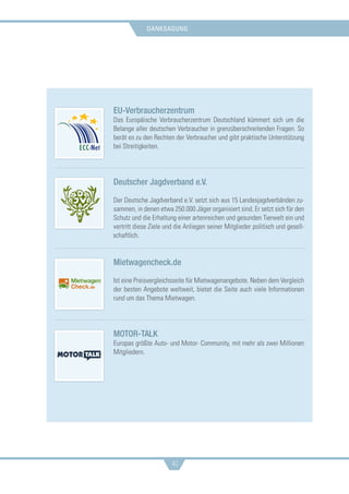 danksagung
40
EU-Verbraucherzentrum
Das Europäische Verbraucherzentrum Deutschland kümmert sich um die
Belange aller deutschen Verbraucher in grenzüberschreitenden Fragen. So
berät es zu den Rechten der Verbraucher und gibt praktische Unterstützung
bei Streitigkeiten.
Deutscher Jagdverband e.V.
Der Deutsche Jagdverband e.V. setzt sich aus 15 Landesjagdverbänden zu-
sammen, in denen etwa 250.000 Jäger organisiert sind. Er setzt sich für den
Schutz und die Erhaltung einer artenreichen und gesunden Tierwelt ein und
vertritt diese Ziele und die Anliegen seiner Mitglieder politisch und gesell-
schaftlich.
Mietwagencheck.de
Ist eine Preisvergleichsseite für Mietwagenangebote. Neben dem Vergleich
der besten Angebote weltweit, bietet die Seite auch viele Informationen
rund um das Thema Mietwagen.
MOTOR-TALK
Europas größte Auto- und Motor- Community, mit mehr als zwei Millionen
Mitgliedern.
 