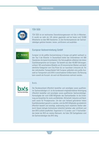 danksagung
42
TÜV SÜD
TÜV SÜD ist ein technischer Dienstleistungskonzern mit Sitz in München.
Er wurde vor mehr als 145 Jahren gegründet und hat heute rund 19.000
Mitarbeiter an über 800 Standorten. Zu den Kernkompetenzen der Sachver-
ständigen gehören beraten, testen, zertifizieren und ausbilden.
Europcar Autovermietung GmbH
Europcar ist die größte Autovermietung in Europa und gehört weltweit zu
den Top 3 der Branche. In Deutschland bietet das Unternehmen mit 560
Standorten die beste Erreichbarkeit. Die Fahrzeugflotte reflektiert die hohen
Qualitätsansprüche von Europcar: Sie besteht aus über 40.000 Fahrzeugen,
umfasst 165 verschiedene Modelle von 20 renommierten Marken und deckt
sämtliche Kategorien vom City-Flitzer bis zur luxuriösen Limousine ab. Für
den individuellen Transportbedarf hält Europcar außerdem eine große Aus-
wahl an Transportern und LKW in verschiedenen Größen bereit. Die Nutzung
kann sowohl als Kurzzeit- als auch als Monatsmiete realisiert werden.
b.v.s.
Der Bundesverband öffentlich bestellter und vereidigter sowie qualifizier-
ter Sachverständiger e.V. ist die bundesweit mitgliederstärkste Vereinigung
öffentlich bestellter und vereidigter sowie qualifizierter Sachverständiger.
Kernaufgabe der rund 4.000 Mitglieder des Dachverbandes ist die Erstel-
lung von Gutachten für Justiz und Behörden, Wirtschaft, Industrie und Hand-
werk sowie für Privatpersonen. Um den vom Verband geforderten hohen
Qualitätsstandard gerecht zu werden, sind die BVS-Mitglieder grundsätzlich
öffentlich bestellt und vereidigt, anderweitig durch staatliche Stellen oder
durch Gesetz befugte Institutionen hoheitlich beliehen oder zertifiziert und
dem BVS-Leitbild verpflichtet. Organisiert in 12 Landes- und 11 Fachverbän-
den bietet der BVS ein starkes Netzwerk. Auf über 250 Sachgebieten sind
die Sachverständigen des BVS tätig.
 