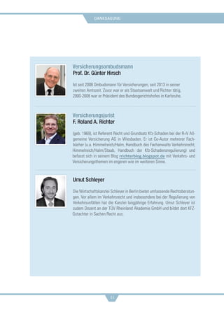 danksagung
44
Versicherungsombudsmann
Prof. Dr. Günter Hirsch
Ist seit 2008 Ombudsmann für Versicherungen, seit 2013 in seiner
zweiten Amtszeit. Zuvor war er als Staatsanwalt und Richter tätig,
2000-2008 war er Präsident des Bundesgerichtshofes in Karlsruhe.
Versicherungsjurist
F. Roland A. Richter
(geb. 1969), ist Referent Recht und Grundsatz Kfz-Schaden bei der R+V All-
gemeine Versicherung AG in Wiesbaden. Er ist Co-Autor mehrerer Fach-
bücher (u.a. Himmelreich/Halm, Handbuch des Fachanwalts Verkehrsrecht;
Himmelreich/Halm/Staab, Handbuch der Kfz-Schadensregulierung) und
befasst sich in seinem Blog rrichterblog.blogspot.de mit Verkehrs- und
Versicherungsthemen im engeren wie im weiteren Sinne.
Umut Schleyer
Die Wirtschaftskanzlei Schleyer in Berlin bietet umfassende Rechtsberatun-
gen. Vor allem im Verkehrsrecht und insbesondere bei der Regulierung von
Verkehrsunfällen hat die Kanzlei langjährige Erfahrung. Umut Schleyer ist
zudem Dozent an der TÜV Rheinland Akademie GmbH und bildet dort KFZ-
Gutachter in Sachen Recht aus.
 