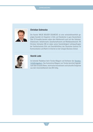 danksagung
45
Christian Solmecke
Die Kanzlei WILDE BEUGER SOLMECKE ist eine wirtschaftsrechtlich ge-
prägte Sozietät mit Hauptsitz in Köln und Standorten in ganz Deutschland.
Über 20 Anwälte beraten neben dem Medienrecht auch auf den Gebieten,
Arbeitsrecht, Verkehrsrecht, Gesellschaftsrecht und Wettbewerbsrecht. RA
Christian Solmecke (39) ist neben seiner Kanzleitätigkeit Lehrbeauftragter
der Fachhochschule Köln und Geschäftsführer des Deutschen Instituts für
Kommunikation und Recht im Internet an der Cologne Business School.
Henrik Lode
Ist leitender Redakteur beim Toroleo-Magazin und Verfasser des Toroleo-
Unfallratgebers. Das Automotive-Magazin von Toroleo berichtet tagesak-
tuell über brisante News, technische Innovationen und kulturelle Ereignisse
aus dem Automobilbereich des BVS tätig.
 