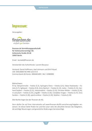 Impressum
46
Impressum:
Herausgeber:
finanzen.de Vermittlungsgesellschaft
für Verbraucherverträge AG
Schlesische Straße 29-30
10997 Berlin
Email: kontakt@finanzen.de
Vorsitzender des Aufsichtsrats: Laurent Bouyoux
Vorstand: Daniel Hoffmann, Axel Lehmann und Dirk Prössel
UID: DE814083736 HRB 122171 B
Commerzbank AG Konto: 4066681600 | BLZ: 12080000
Bildnachweis:
© by: Benjaminnolte - Fotolia (S.3), Sychugina Elena – Fotolia (S.4), Edyta Pawlowska – Fo-
tolia (S.7), lightpoet – Fotolia (S.9), Arno Bachert – Fotolia (S.13), maho – Fotolia (S.15), Ger-
hard Seybert – Fotolia (S.21), industrieblick – Fotolia (S.23), Christian Müller – Fotolia (S.24),
m.schuckart – Fotolia (S.25), jinga80 – Fotolia (S.26), CandyBox Images – Fotolia (S.27), Gina
Sanders – Fotolia (S.30), spectrumblue – Fotolia (S.34), Nobilior – Fotolia (S.34)
Alle Rechte liegen bei der finanzen.de AG.
Gern dürfen Sie auf Ihrer Internetseite auf www.finanzen.de/kfz-versicherung/ratgeber ver-
weisen. An dieser Stelle finden Sie und Ihre Leser stets die aktuellste Version des Ratgebers,
die wichtige Neuerungen und gesetzliche Änderungen berücksichtigt.
 