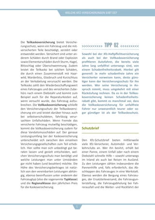 Welche Kfz-Versicherungen gibt es?
Die Teilkaskoversicherung bietet Versiche-
rungsschutz, wenn ein Fahrzeug und die mit-
versicherten Teile beschädigt, zerstört oder
entwendet werden. Versichert sind unter an-
derem Schäden durch Brand oder Explosion
sowie Elementarschäden durch Sturm, Hagel,
Blitzschlag oder Überschwemmung. Zudem
leistet die Teilkasko bei solchen Schäden,
die durch einen Zusammenstoß mit Haar-
wild, Marderbiss, Glasbruch und Kurzschluss
an der Verkabelung verursacht werden. Die
Teilkasko zahlt den Wiederbeschaffungswert
eines Fahrzeuges und des versicherten Zube-
hörs nach einem Diebstahl und kommt zum
Beispiel auch für die Reparaturkosten auf,
wenn versucht wurde, das Fahrzeug aufzu-
brechen. Die Vollkaskoversicherung schließt
den Versicherungsschutz der Teilkaskoversi-
cherung ein und leistet darüber hinaus auch
bei selbstverschuldeten, fahrlässig verur-
sachten Unfallschäden. Wenn Fremde das
versicherte Fahrzeug mutwillig beschädigen,
kommt die Vollkaskoversicherung zudem für
diese Vandalismusschäden auf. Der genaue
Leistungsumfang bei der Kaskoversicherung
unterscheidet sich zwischen den einzelnen
Versicherungsgesellschaften zum Teil erheb-
lich. Hier sollte man sich unbedingt gut be-
raten lassen und gezielt entscheiden, wel-
chen Versicherungsschutz man benötigt und
welche Leistungen man unter Umständen
gar nicht haben (und bezahlen) möchte. Die
Höhe des Versicherungsbeitrages ist natür-
lich von den vereinbarten Leistungen abhän-
gig, ebenso beeinflussen unter anderem der
Fahrzeugtyp (also die sogenannte Typklasse)
und die Regionalklasse den jährlichen Preis
für die Kaskoversicherung.
>>>>>>>>>> Tipp 02 <<<<<<<<<
Sowohl bei der Kfz-Haftpflichtversicherung
als auch bei der Vollkaskoversicherung
profitieren Autofahrer, die bereits viele
Jahre lang unfallfrei unterwegs sind, von
einem Schadenfreiheitsrabatt. Hierbei gilt
generell: Je mehr schadenfreie Jahre ein
Versicherter vorweisen kann, desto güns-
tiger kann der Versicherungsschutz für ihn
werden. Wer seine Versicherung in An-
spruch nimmt, muss umgekehrt mit einer
Rückstufung rechnen. Da es in der Teilkas-
koversicherung keinen Schadenfreiheits-
rabatt gibt, kommt es manchmal vor, dass
die Vollkaskoversicherung für unfallfreie
Fahrer nur unwesentlich teurer oder so-
gar günstiger ist als der Teilkaskoschutz.
Schutzbrief
Den Kfz-Schutzbrief bieten mittlerweile
viele Kfz-Versicherer, Automobil- und Ver-
kehrsclubs an. Wer ihn besitzt, erhält bei
einer Panne, einem Unfall oder nach einem
Diebstahl schnelle Hilfe – sowohl unterwegs
im Inland als auch bei Reisen im Ausland.
Zu den Leistungen zählen insbesondere die
Pannenhilfe und, falls erforderlich, das Ab-
schleppen des Fahrzeuges in eine Werkstatt.
Ebenso werden die Bergung eines Fahrzeu-
ges, der Ersatzteileversand, die Fahrzeugun-
terstellung, die Fahrzeugabholung bei Fah-
rerausfall und die Weiter- und Rückfahrt der
6
 