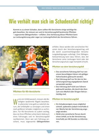 Wie verhält man sich im schadensfall richtig?
Wie verhält man sich im Schadensfall richtig?
Pflichten für Kfz-Versicherte
W
enn ein Unfall passiert, müssen alle Be-
teiligten bestimmte Regeln beachten.
In allererster Linie geht es natürlich da-
rum, die Unfallopfer zu versorgen und einen
noch größeren Schaden möglichst zu verhin-
dern. Für Kfz-Versicherte ist zudem wichtig,
dass sie ihren Pflichten schon beim Gebrauch
eines Fahrzeuges und im Versicherungsfall
nachkommen. Denn wer sein Fahrzeug ver-
sichert, muss sogenannte Obliegenheiten
erfüllen. Diese werden den versicherten Per-
sonen durch den Versicherungsvertrag und
die damit zusammenhängenden Versiche-
rungsbedingungen auferlegt. Eine Obliegen-
heitsverletzung kann dazu führen, dass der
Versicherer seine Leistungen kürzt oder der
Versicherungsschutz sogar komplett erlischt.
Pflichten vor dem Versicherungsfall
ff Das versicherte Fahrzeug darf nur von
einem berechtigten Fahrer mit gültiger
Fahrerlaubnis gebraucht werden.
ff Das Fahrzeug darf nur für den im Ver-
sicherungsvertrag angegebenen Zweck
verwendet werden.
ff Das Fahrzeug darf nicht von Fahrern
gebraucht werden, die durch den Kon-
sum von Alkohol oder Drogen fahrun-
tüchtig sind.
Pflichten im Versicherungsfall
ff Ein Schadenereignis muss möglichst
schnell, spätestens jedoch innerhalb ei-
ner Woche bei der Versicherung ange-
zeigt werden.
ff Stirbt eine versicherte Person durch
einen Unfall, so ist die Versicherung
innerhalb von 48 Stunden zu informie-
ren.
Kommt es zu einem Schaden, dann sollten Kfz-Versicherte einige wichtige Re-
geln beachten. Sie müssen vor und im Versicherungsfall bestimmte Pflichten
– sogenannte Obliegenheiten – erfüllen. Eine Verletzung dieser Pflichten kann
zur Leistungskürzung oder sogar zur Leistungsfreiheit des Versicherers führen.
9
 