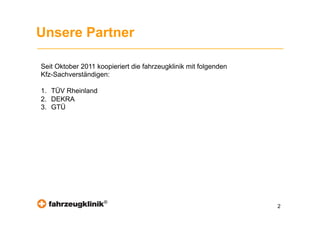 Unsere Partner

Seit Oktober 2011 koopieriert die fahrzeugklinik mit folgenden
Kfz-Sachverständigen:

1.  TÜV Rheinland
2.  DEKRA
3.  GTÜ




                     ®
                                                                 2
 