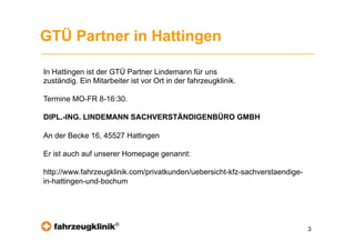 GTÜ Partner in Hattingen

In Hattingen ist der GTÜ Partner Lindemann für uns
zuständig. Ein Mitarbeiter ist vor Ort in der fahrzeugklinik.

Termine MO-FR 8-16:30.

DIPL.-ING. LINDEMANN SACHVERSTÄNDIGENBÜRO GMBH

An der Becke 16, 45527 Hattingen

Er ist auch auf unserer Homepage genannt:

http://www.fahrzeugklinik.com/privatkunden/uebersicht-kfz-sachverstaendige-
in-hattingen-und-bochum




                      ®
                                                                              3
 