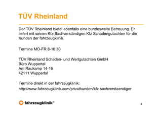 TÜV Rheinland
Der TÜV Rheinland bietet ebenfalls eine bundesweite Betreuung. Er
liefert mit seinen Kfz-Sachverständigen Kfz Schadengutachten für die
Kunden der fahrzeugklinik.

Termine MO-FR 8-16:30

TÜV Rheinland Schaden- und Wertgutachten GmbH
Büro Wuppertal
Am Raukamp 14-16
42111 Wuppertal

Termine direkt in der fahrzeugklinik:
http://www.fahrzeugklinik.com/privatkunden/kfz-sachverstaendiger


                   ®
                                                                       4
 