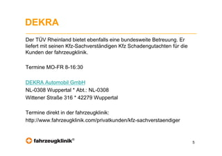 DEKRA
Der TÜV Rheinland bietet ebenfalls eine bundesweite Betreuung. Er
liefert mit seinen Kfz-Sachverständigen Kfz Schadengutachten für die
Kunden der fahrzeugklinik.

Termine MO-FR 8-16:30

DEKRA Automobil GmbH
NL-0308 Wuppertal * Abt.: NL-0308
Wittener Straße 316 * 42279 Wuppertal

Termine direkt in der fahrzeugklinik:
http://www.fahrzeugklinik.com/privatkunden/kfz-sachverstaendiger


                   ®
                                                                       5
 