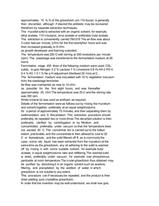 approximately 10 %,% of the griseofulvin pro 110 duced, is generally
then discarded, although if desired the antibiotic may be recovered
therefrom by separate extraction techniques.
The mycelial solid is extracted with an organic solvent, for example,
ethyl acetate, 115 n-butanol, amyl acetate or preferably butyl acetate
The extraction is conveniently carried 784,618 The air-flow was about
3 cubic feet per minute, (cf/m) for the first twentyfour hours and was
then increased gradually to 8 cf/m.
as growth developed and foaming subsided.
The temperature was 250 C with stirring at 350 revolutions per minute
(rpm) The seedstage was transferred to the fermentation medium at 28
hours.
Fermntation stage 450 litres of the following medium were used: CSL
solids, to give Nitrogen 0 2 % Lactose 7 % Limestone 0 8 i% KH 2 PO 4
0 4 % KC 1 0 1 % No p H adjustment Sterilised 20 mins at C.
The fermentation medium was inoculated with 10 % vegetative inoculum
from the seedstage fermenter.
Air-flow was maintained as near to 10 cf/m.
as possible for the first eight hours, and was thereafter
approximately 20 cf/m The temperature was 25 C and the stirring rate
was 350 rpm.
White mineral oil was used as antifoam as required.
Details of the fermentation were as follows:out by mixing the mycelium
and solvent together, preferably at an equal weight/volume.
for a period of approximately 15 minutes, and then separating them by
sedimentation and S Recantation This extraction procedure should
preferably be repeated two or more times The decanted solution is then
preferably clarified by centrifugation or by filtration, and
concentrated, preferably under vacuum so that the 'temperature does
not exceed 50 C The concentrat Ion is carried out to the fullest
extent practicable, and the concentrate is then allowed to cool to 20
C or thereabouts, and the solid filtered off If, as is commonly the
case, some oily liquid has been extracted from the mycelium at the
same time as the griseofulvin, any oil adhering to the solid is washed
off by mixing it with some suitable solvent, for example butyl
acetate, in equal weight/volume ratio and refiltering The washed solid
is dried, preferably under vacuum, for example over phosphorous
pentoxide at room temperature The crude griseofulvin thus obtained may
be purified by dissolving it in an organic solvent such as acetone,
filtering, and precipitation by the addition of water, in which
griseofulvin is not soluble to any extent.
This procedure can if necessary be repeated, and the product is then
dried yielding pure crystalline griseofulvin.
In order that the invention may be well understood, we shall now give,
 