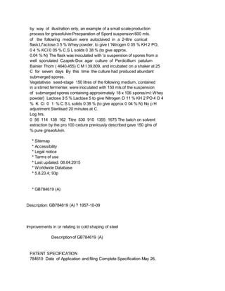 by way of illustration only, an example of a small scale production
process for griseofulvin:Precparation of Spord suspension 600 mls.
of the following medium were autoclaved in a 2-litre conical
flask:Lf'actose 3 5 % Whey powder, to give t 'Nitrogen 0 05 % KH 2 PO,
0 4 % KCI 0 05 % C.S L solids 0 38 % (to give approx.
0.04 % N) The flask was inoculated with 'a suspension of spores from a
well sporulated Czapek-Dox agar culture of Perdicillium patulum
Bainier Thom ( 4640,455) C M I 39,809, and incubated on a shaker at 25
C for seven days By this time the culture had produced abundant
submerged spores.
Vegetativse seed-stage 150 litres of the following medium, contained
in a stirred fermenter, were inoculated with 150 mls of the suspension
of submerged spores containing approximately 18 x 106 spores/ml: Whey
powder} Lactose 3 5 % Lactose 5 to give Nitrogen O 11 % KH 2 PO 4 O 4
% K Ci 0 1 % C S L solids 0 38 % (to give approx 0 04 % N) No p H
adjustment Sterilised 20 minutes at C.
Log hrs.
0 56 114 138 162 Titre 530 910 1355 1675 The batch on solvent
extraction by the pro 100 cedure previously described gave 150 gins of
% pure griseofulvin.
* Sitemap
* Accessibility
* Legal notice
* Terms of use
* Last updated: 08.04.2015
* Worldwide Database
* 5.8.23.4; 93p
* GB784619 (A)
Description: GB784619 (A) ? 1957-10-09
Improvements in or relating to cold shaping of steel
Description of GB784619 (A)
PATENT SPECIFICATION
784619 Date of Application and filing Complete Specification May 26,
 