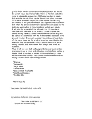 punch driven into the blank In this method of operation, the die and
the punch would be dimensioned in relation to the blank so that the
metal is stressed to an extent pre 100 ferably less than its elastic
limit when the blank is driven into the die and to an extent in excess
of its elastic limit when the punch is driven into the blank In using
the method of the present invention, past experience has 105 shown
that when the dimensional difference betveen the work piece and the
tool is too great, galling of the surface being worked upon results.
It will also be appreciated that although the 110 invention is
described with reference to an article of circular cross section,
articles having 784,619 a cross section other than circular may also
be worked in accordance with the method and the apparatus of the
present invention It is merely necessary to provide punches and dies
of the same shape as the article to be worked upon Likewise, the
invention may be utilized for forming a smooth finish on an article
having tapered side walls rather than straight side walls as
illustrated.
Thus it will be seen that we have provided a novel punch and die
arrangement and a novel and efficacious method of cold working a
tubular blank to produce a finished tubular article having a cross
section maintained within a very narrow dimensional tolerance and
having a surface which is exceedingly smooth.
* Sitemap
* Accessibility
* Legal notice
* Terms of use
* Last updated: 08.04.2015
* Worldwide Database
* 5.8.23.4; 93p
* GB784620 (A)
Description: GB784620 (A) ? 1957-10-09
Manufacture of aliphatic chloroepoxides
Description of GB784620 (A)
Translate this text into Tooltip
 