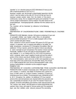 operated at an absolute pressure of 50 millimletersl of mercury and
with a head temperature of 18 C to 21 C.
Isopropyl acetate was fed through a steamheated vapuorizer into the
column near the bottom at the rate of 0 16 to} 0 22 liter per hour An
isopropyl acetate solution taken from the bottom of the column
continuously during the run weighed 443 grams and contained 17 5 per
cent by weight of perpropionic acid by analysis The yield based on the
propionaldehyde maonoperpropionate obtained from the oxidizer was 76
per cent.
The invention will be illustrated by reference to the following
Examples:
EXAMPLE I.
PREPARATION OF CHLOROISOBUTYLENE OXIDE FROM METHALLYL CHLORIDE
AND
PERACETIC ACID Methallyl chloride ( 543 grams) containing 0 2 per cent
of pyrcgallol inhibitor was heated under reflux at atmospheric
pressure (kettle temperature 72 C) irn a kettle equipped with a 3-foot
column packed with glass helices.
Over a period of 2 hours and 20 minutes, 503 grams of a 30 2 per cent
solution of peracetic acid in acetone was added to, the kettle The
kettle temperature remained at 72 C throughout the addition After am
additional 2 5-hour reaction, period the reaction mixture was allowed
to stand overnight at room temperature The reaction mixture was then
fractionally distilled A 70 per cent yield of chioroisobutylene oxide
was obtained in a cut boiling at 40 C to, 50 C at 50 min pressure
which contained about equal weights of acetic acid and the oxide A
portion of this mixture was ste;am distilled under 200 mmn pressure.
The chloroisobutylene oxide came over at 58 C and separated out as a
lower layer which was continuously removed After drying, the oil layer
(n,'0 1 4280) analyzed 99 5 per cent as chloroisobutylene oxide, using
pyridine hydrochloride in chloroform as the analytical reagent.
EXAMPLE II 65
PREPARATION OF 3-CHLORO-1,2-EPOXYBUTANE FROM 3-CHLORO-1-BUTENE AND
PERACETIC ACID A solution of peracetic acid ( 1460 grams of a 20 7 per
cent solution) in acetone was added 70 dropwise over a period of 4
hours to'1448 grams of 3-chloro-1-butene containing 2 8 grams of
trinitrobenzene as an inhibitor The temperature was maintained at 58 C
to 60 C throughout the addition An additional 8 75 hour reaction
period at this same temperature was required before the peracetic acid
was substantially all reacted ( 91 per cent) The reaction mixture was
stripped of excess chloroalkene and acetone under reduced pressure 80
The residue was diluted with 500 grams of carbon tetrachloride and
washed three times with water to' remove acetic acid The washed oil
layer was then distilled under reduced pressure The cuts boiling
 