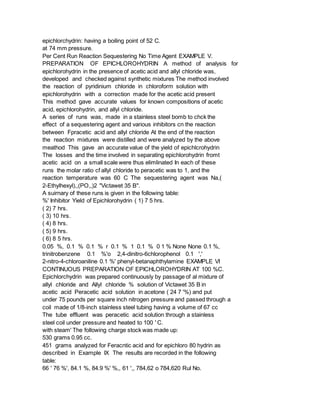 epichlorchydrin: having a boiling point of 52 C.
at 74 mm pressure.
Per Cent Run Reaction Sequestering No Time Agent EXAMPLE V.
PREPARATION OF EPICHLOROHYDRIN A method of analysis for
epichlorohydrin in the presence of acetic acid and allyl chloride was,
developed and checked against synthetic mixtures The method involved
the reaction of pyridinium chloride in chloroform solution with
epichlorohydrin with a correction made for the acetic acid present
This method gave accurate values for known compositions of acetic
acid, epichlorohydrin, and allyl chloride.
A series of runs was, made in a stainless steel bomb to chck the
effect of a sequestering agent and various inhibitors cn the reaction
between Fpracetic acid and allyl chloride At the end of the reaction
the reaction mixtures were distilled and were analyzed by the above
meathod This gave an accurate value of the yield of epichlcrohydrin
The losses and the time involved in separating epichlorohydrin fromt
acetic acid on a small scale were thus elimlinated In each of these
runs the molar ratio cf allyl chloride to peracetic was to 1, and the
reaction temperature was 60 C The sequestering agent was Na,(
2-Ethylhexyl),,(PO,,)2 "Victawet 35 B".
A suirnary of these runs is given in the following table:
%' Inhibitor Yield of Epichlorohydrin ( 1) 7 5 hrs.
( 2) 7 hrs.
( 3) 10 hrs.
( 4) 8 hrs.
( 5) 9 hrs.
( 6) 8 5 hrs.
0.05 %, 0.1 % 0.1 % r 0.1 % 1 0.1 % 0 1 % None None 0.1 %,
trinitrobenzene 0.1 %'o 2,4-dinitro-6chlorophenol 0.1 ','
2-nitro-4-chloroaniline 0.1 %' phenyl-betanaphthylamine EXAMPLE VI
CONTINUOUS PREPARATION OF EPICHLOROHYDRIN AT 100 %C.
Epichlorchydrin was prepared continuously by passage of al mixture of
allyl chloride and Allyl chloride % solution of Victawet 35 B in
acetic acid Peracetic acid solution in acetone ( 24 7 '%) and put
under 75 pounds per square inch nitrogen pressure and passed through a
coil made of 1/8-inch stainless steel tubing having a volume of 67 cc
The tube effluent was peracetic acid solution through a stainless
steel coil under pressure and heated to 100 ' C.
with steam' The following charge stock was made up:
530 grams 0.95 cc.
451 grams analyzed for Feracntic acid and for epichloro 80 hydrin as
described in Example IX The results are recorded in the following
table:
66 ' 76 %', 84.1 %, 84.9 %' %,, 61 ',, 784,62 o 784,620 Rul No.
 