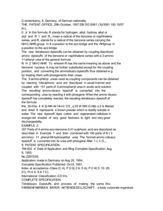 C-erstenkamp, 8, Gennany, of German nationality.
THE PATENT OFFICE, 29th October, 1957 DB OO 058/1 ( 8)/3591 100 10/57
R L.
0 Jr In this formula, R stands for hydrogen, alkyl, hydroxy alkyl or
aryl and R 1 and R,, mean a radical of the benzene or naphthalene
series, and R, stands for a radical of the benzene series carrying the
NH-C-NHR-group in II o-position to the azo bridge and the -NHgroup in
p-position to the azo bridge.
The new tetrakisazo dyestuffs can be obtained by coupling diazotized
amino dyestuffs of the benzene or naphthalene series with a 3-amino-
11-phenyl urea of the general formula:
N H 2 NH-C-NHR To wherein R has the same meaning as above and the
benzene nucleus A may be further substituted except for the coupling
position, and converting the aminodisazo dyestuffs thus obtained-e g
by treating them with phosgeneinto their ureas.
The 3-amino-phenyl ureas used as coupling components can be obtained
by reacting 1disulphonic acid are diazotized in usual manner and
coupled with 151 parts of 3-aminophenyl urea in acetic acid solution
The resulting amino-disazo dyestuff is converted into the
corresponding urea by reacting it with phosgene When the amino disazo
dyestuff has completely reacted, the resulting tetrakisazo dyestuff of
the formula:
lHo 35-Oiw 4 K 2}-NN 44 HI-rnt CO _q 03 W NW-C-Nllz o 2 is filtered
and dried It represents a brown powder which is readily soluble in
water The new dyestuff dyes cotton and regenerated cellulose in
orange-red shades of very good fastness to light and very good
dischargeability.
EXAMPLE 2.
357 Parts of 4-amino-azo-benzene-3,41-sulphonic acid are diazotized as
described in Example 1 and then combined with 195 parts of N ( 3
amrnino)- 11 phenyl-Nl-hydroxyethyl urea The formed amino cdisazo
dyestuff is converted into its urea with phosgene After 1 c, I-,O,,,
9, PATENT SPECIFICATION
784,622 d Date of Application and filing Complete Specification: Aug
9, 1955.
No 22972/55.
Application made in Germany on Aug 25, 1954.
Complete Specification Published: Oct 9, 1957.
Index at acceptance:-Class 2 ( 4), P 2 G( 2 A: 5 A), P 2 H( 5: 10: 20:
21), P( 4 X: 9 A 7 C).
International Classification:-CO 9 b.
COMPLETE SPECIFICATION
Tetrakisazo Dyestuffs and process of making the same We,
FARBENFABRIKEN BAYER AKTIENGESELLSCHAFT, a body corporate organised
 
