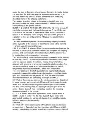 under the laws of Germany, of Leverlkusen, Germany, do hereby declare
the invention, for which we pray that a patent may be granted to us
and the method by which it is to be performed, to be particularly
described in and by the following statement:-
The present invention relates to tetrakisazo dyestuffs and to a
process of making the same; more particularly, it relates to dyestuffs
corresponding to the general formula:
Ro-N-N-R 2-N-N-R 3 -NH-1 CO L fl N -C-N Hr12 a -12 In this formula, R
stands for hydrogen, alkyl, hydroxy alkyl or aryl and R 1 and R 2 mean
a radical of the benzene or naphthalene series, and R, stands for a
radical of the benzene series carrying the NH-C-NHR group in 0
o-position to the azo bridge and the -NIHgroup in p-position to the
azo bridge.
The new tetrakisazo dyestuffs can be obtained by coupling diazotized
amino dyestuffs of the benzene or naphthalene series with a 3-amino-
11-phenyl urea of the general formula:
>-IH 2 NH-C-NHR II wherein R has the same meaning as above and the
benzene nucleus A may be further substimtuted except for the coupling
position, and converting the aminodisazo dyestuffs thus obtained e g
by treating them with phosgeneinto their ureas.
The 3-amino-phenyl ureas used as coupling components can be obtained
by reacting 1amino 3 acylamino benzene with chloroformic acid phenyl
ester in aqueous acetic 35 solution, treating the urethane thus
obtained with ammonia or an amine in neutral to alkaline medium The
3-acylamino-l-phenyl urea, which is formed while phenol is split off,
is hydrolised in acid solution to form 3-amino 40 1-phenyl urea.
The new tetralisazoi dyestuffs dye cotton and regenerated cellulose
essentially orangered to reddish brown shades of very good fastness to
light and improved dischargeability 45 The following examples
illustrate the invention, the parts being by weight: EXAMPLE 1.
357 Parts of 4-aminoe-azo-benzene-3,41disulphonic acid are diazotized
in usual manner and coupled with 151 parts of 3-aminophenyl urea in
acetic acid solution The resulting amino-disazo dyestuff is converted
into the corresponding urea by reacting it with phosgene When the
amino disazo dyestuff has completely reacted, the resulting
tetrakisazo dyestuff of the formula:
CO o 2 is filtered and dried It represents a brown powder which is
readily soluble in water The 60 new dyestuff dyes cotton and
regenerated cellulose in orange-red shades of very good fastness to
light and very good dischargeability.
EXAMPLE 2.
357 Parts of 4-amino-azo-benzene-3,4 '-sulphonic acid are diazotized
as described in Example 1 and then combined with 195 parts of N ( 3
amino)-1,phenyl-Nl-hydroxyethyl urea The formed amino disazo dyestuff
 