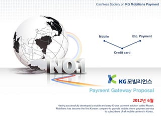 Cashless Society on KG Mobilians Payment




                                       Mobile                         Etc. Payment




                                                     Credit card




                              Payment Gateway Proposal

                                                                       2012년 6월
 Having successfully developed a stable and easy-t0-use payment solution called Mcash,
Mobilians has become the first Korean company to provide mobile phone payment service
                                           to subscribers of all mobile carriers in Korea..
 