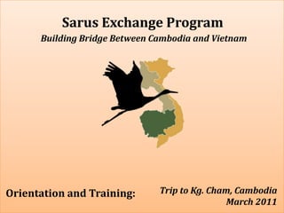Sarus Exchange Program Building Bridge Between Cambodia and Vietnam Trip to Kg. Cham, Cambodia  March 2011  Orientation and Training: 
