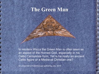 The Green Man




In modern Wicca the Green Man is often seen as
an aspect of the Horned God, especially in his
Celtic Cernunnos form. Yet is he really an ancient
Celtic figure or a Medieval Christian one?
As presented at Kaleidoscope gathering July, 2010
 