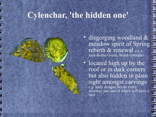 Cylenchar, 'the hidden one'

              ?
                  disgorging woodland &
                  meadow spirit of Spring
                  rebirth & renewal a.k.a.
                  Jack-in-the-Green, Welsh Gwrddni
              ?
                  located high up by the
                  roof or in dark corners
                  but also hidden in plain
                  sight amongst carvings
                  e.g. leafy designs beside every
                  doorway just one of which will have a
                  face
 