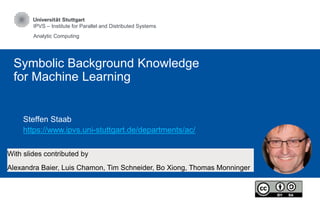 IPVS – Institute for Parallel and Distributed Systems
Analytic Computing
Symbolic Background Knowledge
for Machine Learning
Steffen Staab
https://www.ipvs.uni-stuttgart.de/departments/ac/
With slides contributed by
Alexandra Baier, Luis Chamon, Tim Schneider, Bo Xiong, Thomas Monninger
 