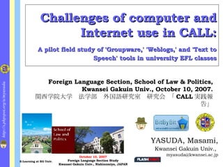 Challenges of computer and Internet use in CALL:   A pilot field study of 'Groupware,' 'Weblogs,' and 'Text to Speech' tools in university EFL classes ,[object Object],[object Object],[object Object],Foreign Language Section, School of Law & Politics, Kwansei Gakuin Univ., October 10, 2007. 関西学院大学　法学部　外国語研究室　研究会 「 CALL 実践報告」 October 10, 2007 Foreign Language Section Study Kwansei Gakuin Univ., Nishinomiya, JAPAN E-Learning at KG Univ. 