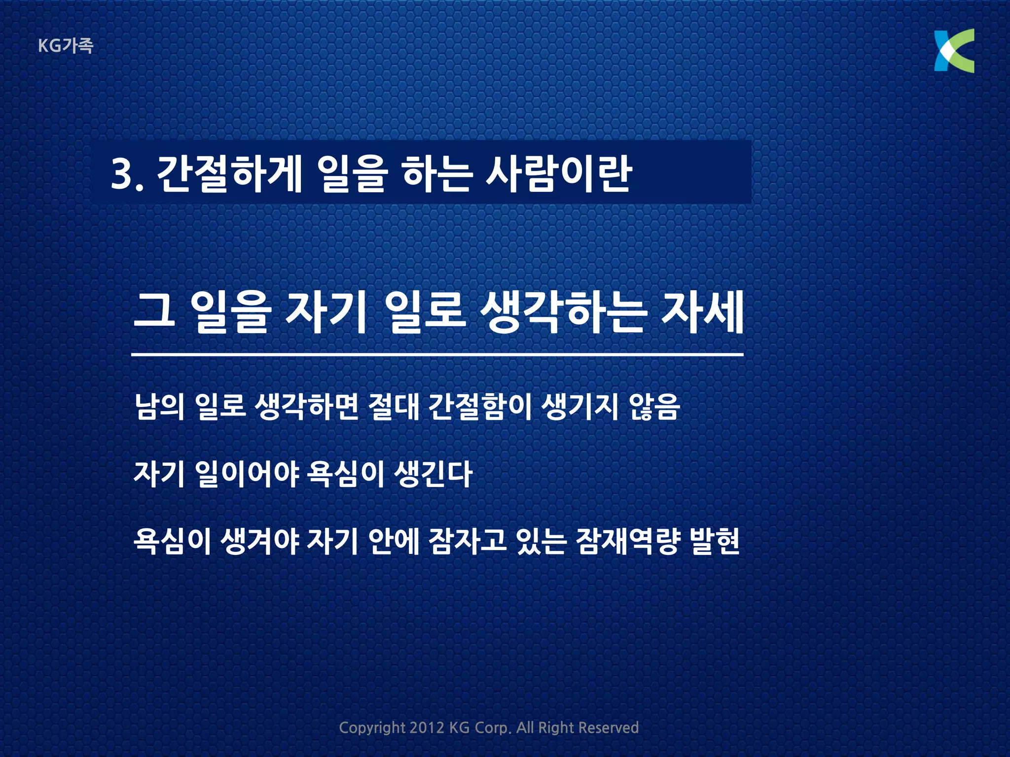 KG가족




       3. 간절하게 일을 하는 사람이란


       그 일을 자기 일로 생각하는 자세
       남의 일로 생각하면 절대 간절함이 생기지 않음

       자기 일이어야 욕심이 생긴다

       욕심이 생겨야 자기 안에 잠자고 있는 잠재역량 발현




                Copyright 2012 KG Corp. All Right Reserved
 