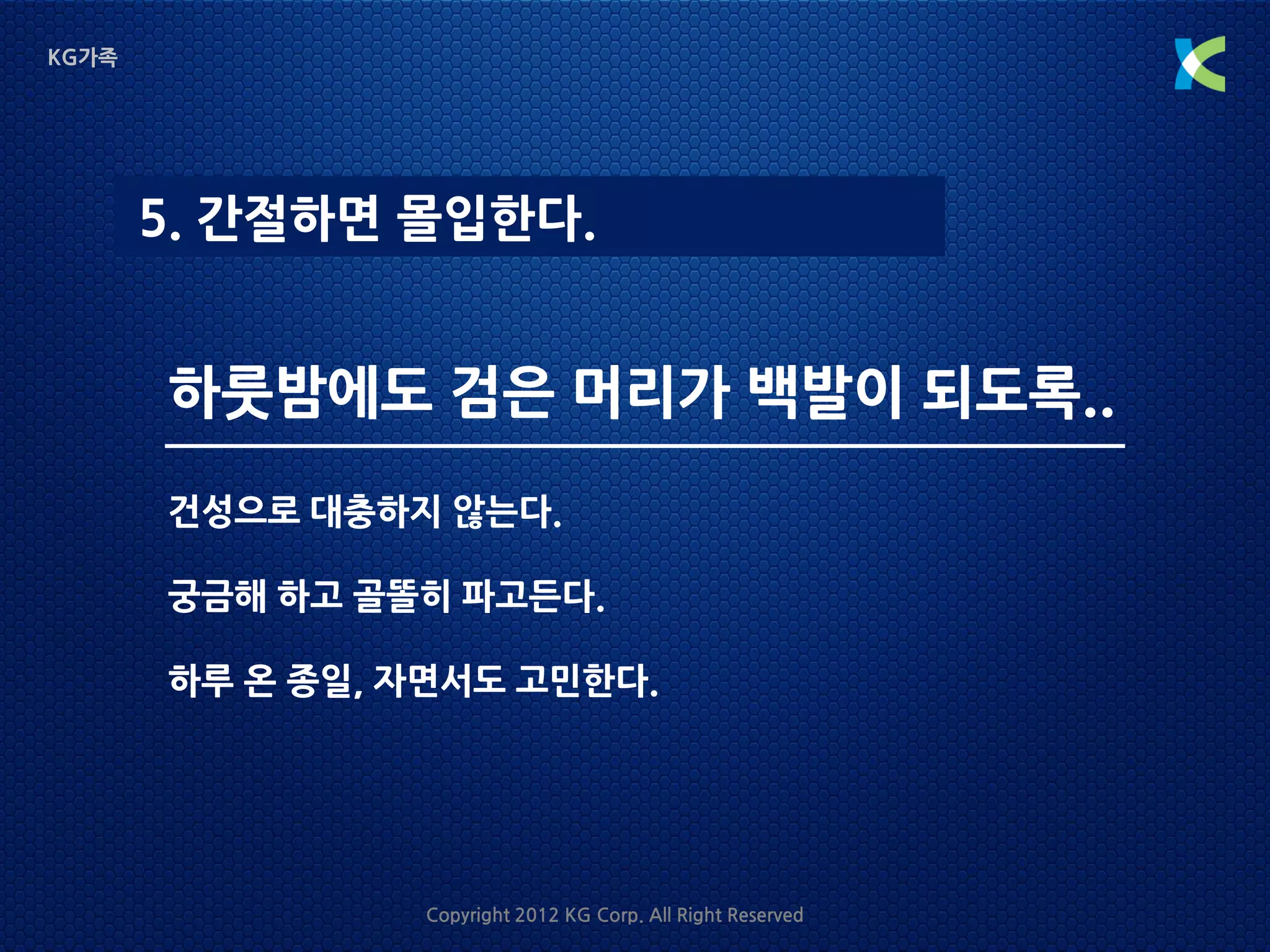 KG가족




       5. 간절하면 몰입한다.


       하룻밤에도 검은 머리가 백발이 되도록..
       건성으로 대충하지 않는다.

       궁금해 하고 골똘히 파고든다.

       하루 온 종일, 자면서도 고민한다.




                Copyright 2012 KG Corp. All Right Reserved
 