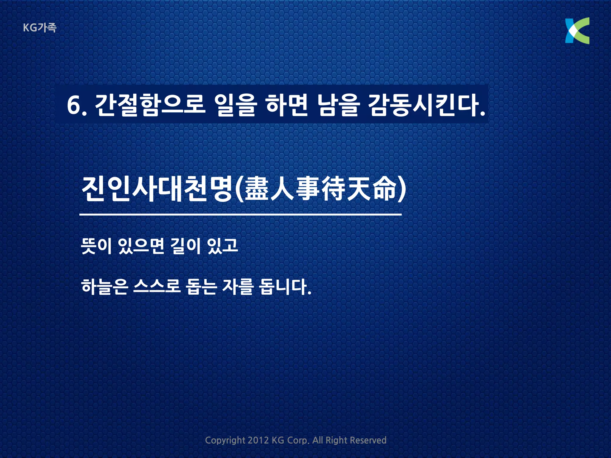 KG가족




       6. 간절함으로 일을 하면 남을 감동시킨다.


       진인사대천명(盡人事待天命)
       뜻이 있으면 길이 있고

       하늘은 스스로 돕는 자를 돕니다.




                Copyright 2012 KG Corp. All Right Reserved
 