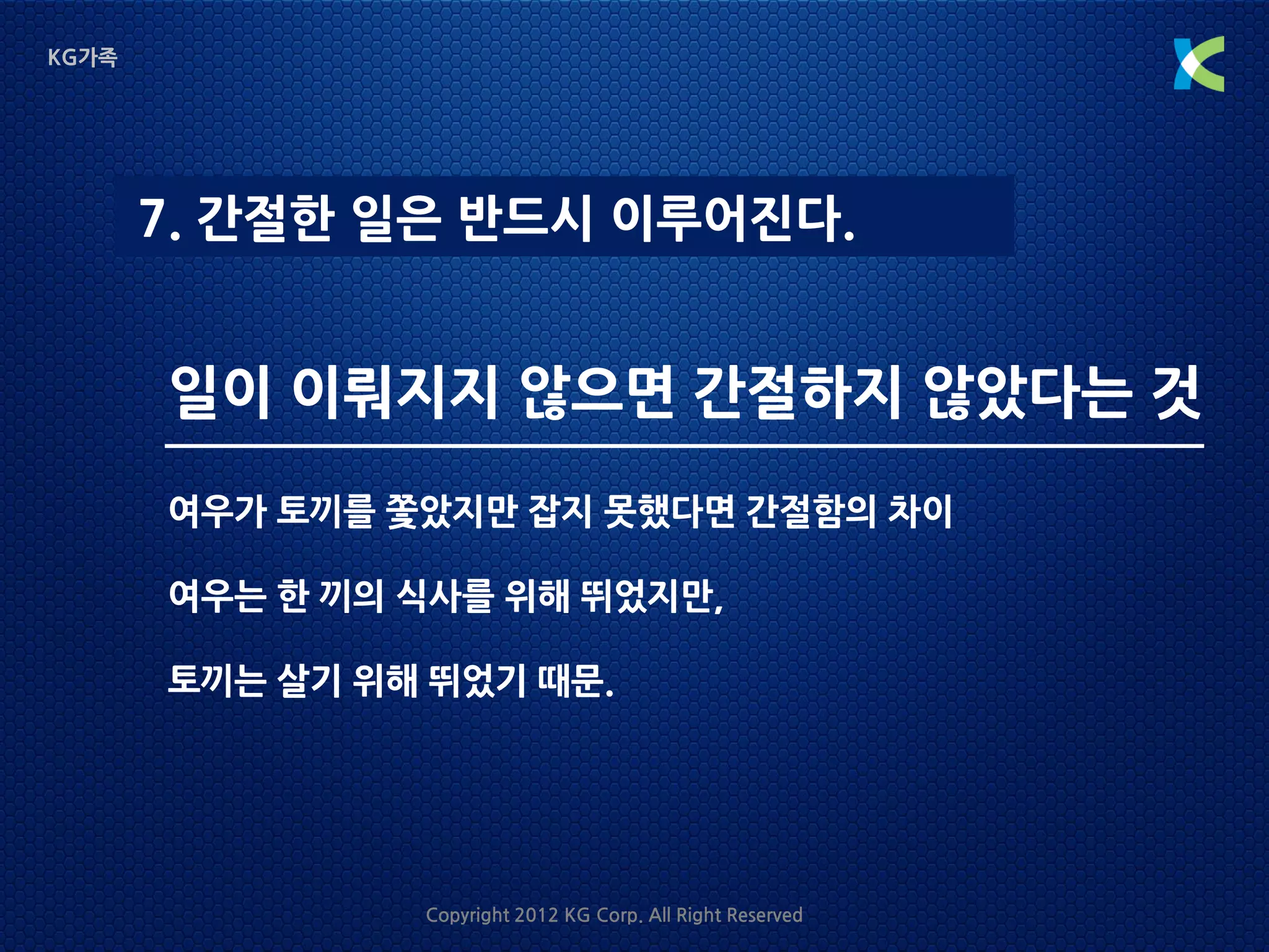 KG가족




       7. 간절한 일은 반드시 이루어진다.


       일이 이뤄지지 않으면 간절하지 않았다는 것
       여우가 토끼를 쫓았지만 잡지 못했다면 간절함의 차이

       여우는 한 끼의 식사를 위해 뛰었지만,

       토끼는 살기 위해 뛰었기 때문.




                Copyright 2012 KG Corp. All Right Reserved
 