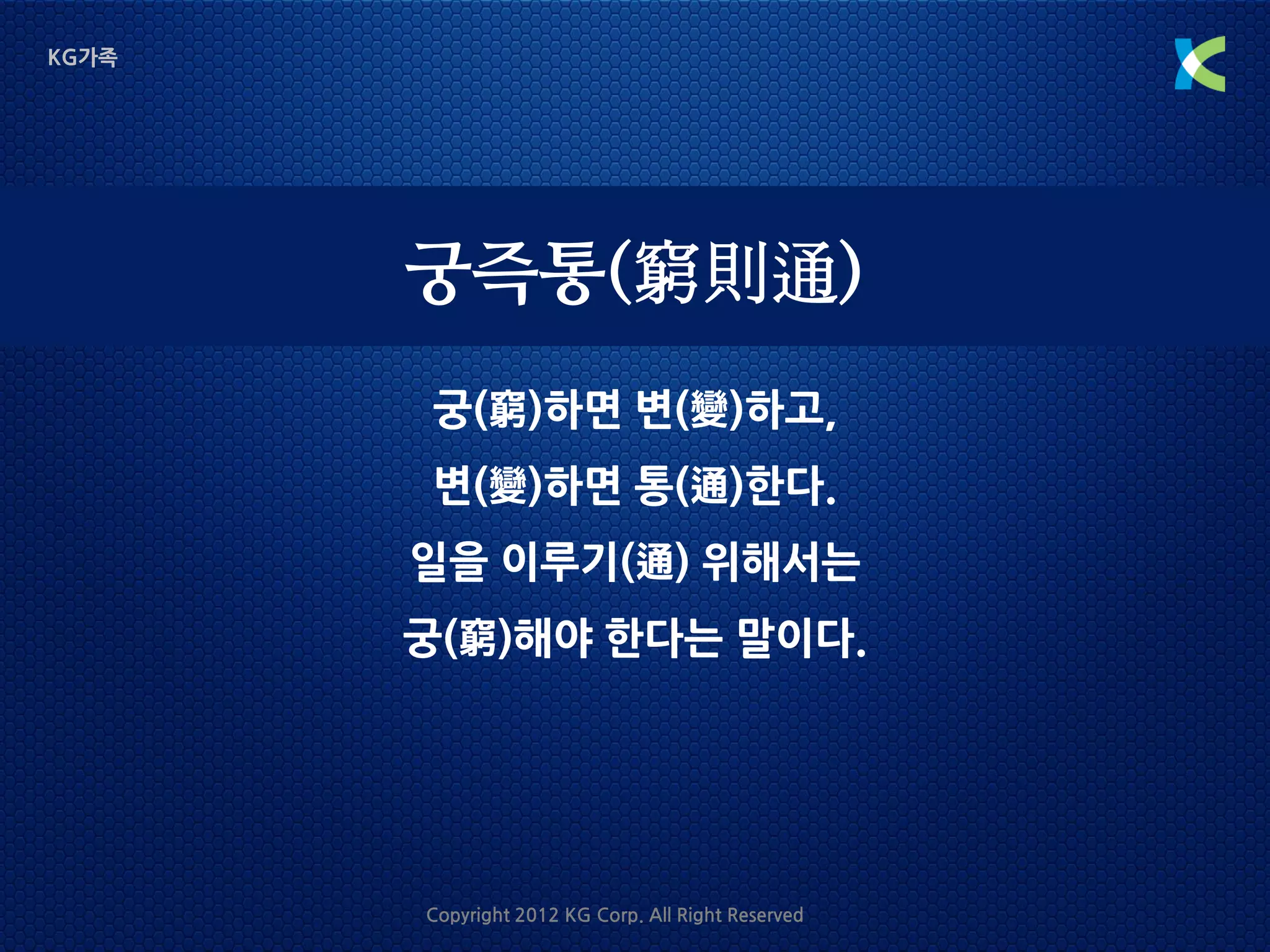 KG가족




       궁즉통(窮則通)
       궁(窮)하면 변(變)하고,
       변(變)하면 통(通)한다.
       일을 이루기(通) 위해서는
       궁(窮)해야 한다는 말이다.




       Copyright 2012 KG Corp. All Right Reserved
 