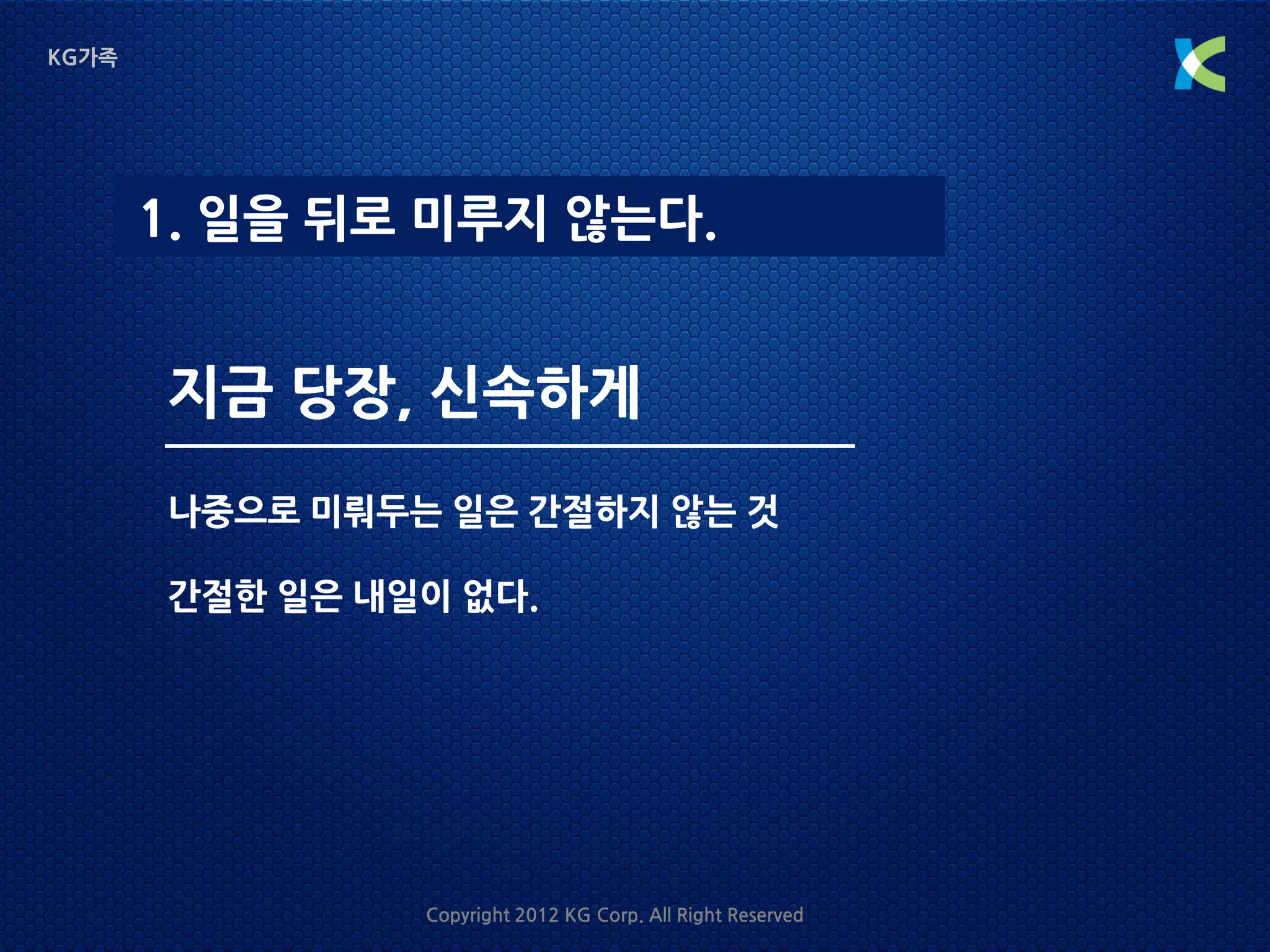 KG가족




       1. 일을 뒤로 미루지 않는다.


       지금 당장, 신속하게
       나중으로 미뤄두는 일은 간절하지 않는 것

       간절한 일은 내일이 없다.




                Copyright 2012 KG Corp. All Right Reserved
 