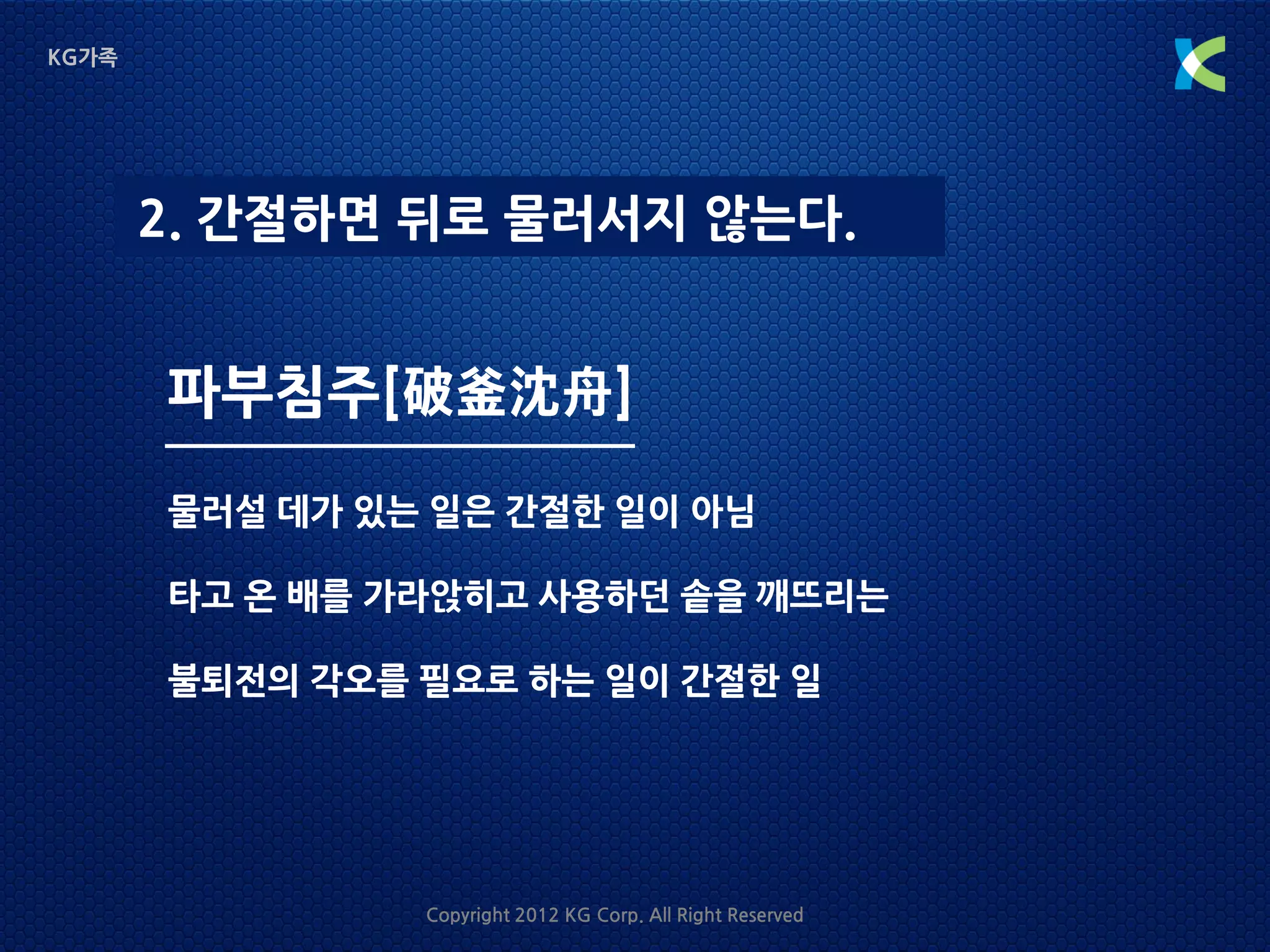 KG가족




       2. 간절하면 뒤로 물러서지 않는다.


       파부침주[破釜沈舟]
       물러설 데가 있는 일은 간절한 일이 아님

       타고 온 배를 가라앉히고 사용하던 솥을 깨뜨리는

       불퇴전의 각오를 필요로 하는 일이 간절한 일




                Copyright 2012 KG Corp. All Right Reserved
 